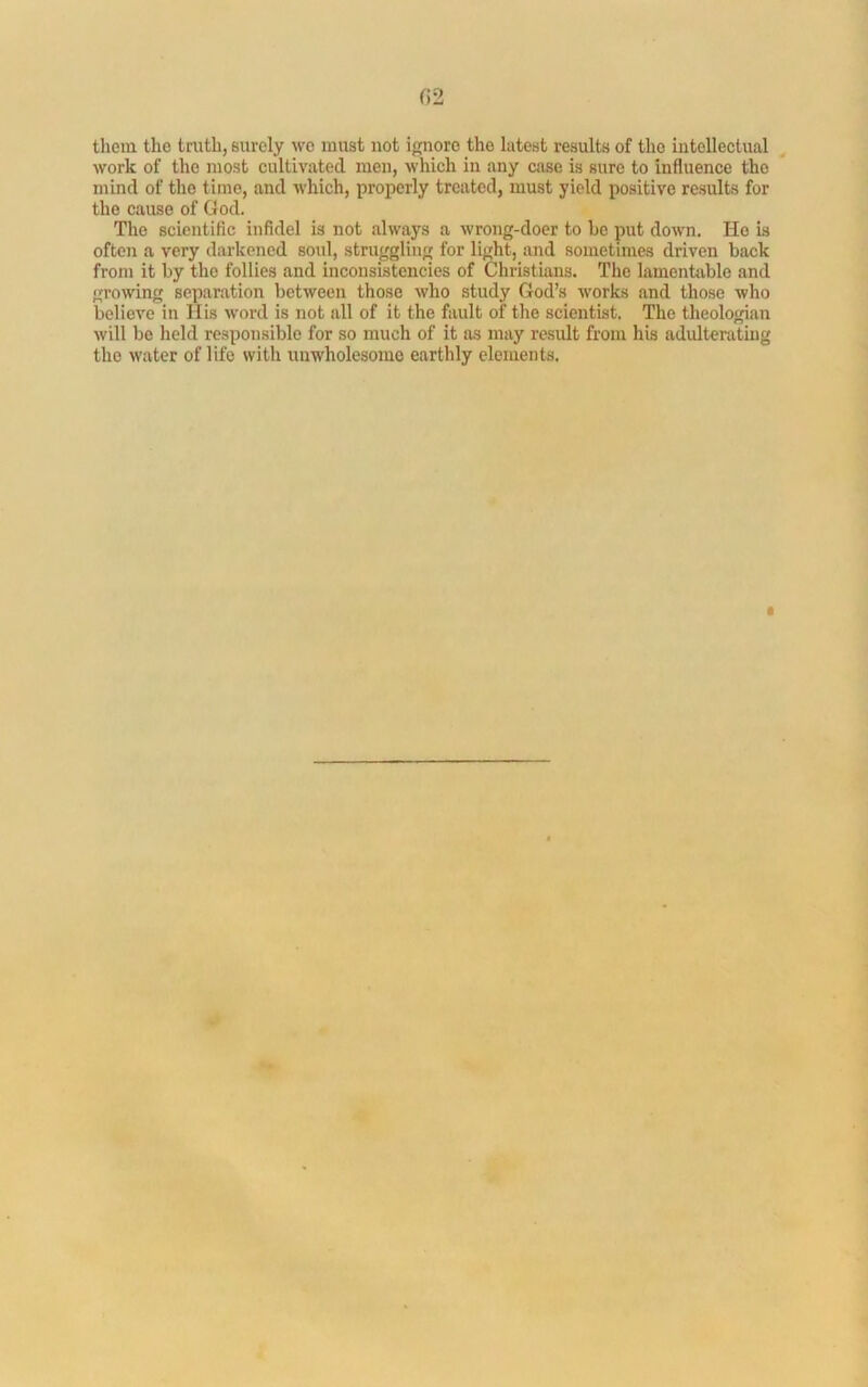 02 them the truth, surely wc must not ignore the latest results of the intellectual work of the most cultivated men, which in any case is sure to influence the mind of the time, and which, properly treated, must yield positive results for the cause of God. The scientific infidel is not always a wrong-doer to he put down. Ho is often a very darkened soul, struggling for light, and sometimes driven back from it by the follies and inconsistencies of Christians. The lamentable and growing separation between those who study God’s works and those who believe in His word is not all of it the fault of the scientist. The theologian will bo held responsible for so ranch of it as may result from his adulterating the water of life with unwholesome earthly elements.