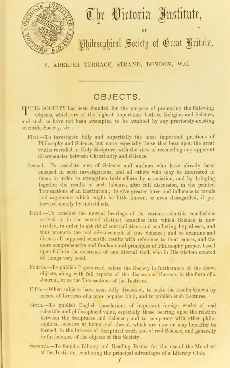 or 8, ADELPHI TERRACE, STRAND, LONDON, W.O. OBJECTS. ri'^IIIS SOCIETY has been founded for the purpose of promoting the following Objects, which are of the highest importance both to Religion and Science, and such as have not been attempted to be attained by any previously-existing scientific Society, viz.:— First.—To investigate fully and impartially the most important questions of Philosophy and Science, but more especially those that bear upon the great truths revealed in Holy Scripture, with the view of reconciling any apparent discrepancies between Christianity and Science. Second.—To associate men of Science and authors who have already been engiiged in such investigirtions, and all others who may be interested in them, in order to strengthen tneir efforts by association, and by bringing together the results of such labours, after full discussion, in the printed Transactions of an Institution ; to give greater force and influence to proofs and arguments which might be little known, or even disregarded, if put forward merely by individuals. Third.—To consider the mutual bearings of the various scientific conclusions arrived at in the several distinct branches into which Science is now divided, in order to get rid of contradictions and conflicting hypotheses, and thus promote the real advancement of true Science; and to examine and discuss aU supposed scientific results with reference to final causes, and the more comprehensive and fundamental principles of Philosophy proper, based upon faith in the existence of one Eternal God, who in His wisdom created all things very good. fourth.—To publish Paper’s read before the Society in furtherance of the above objects, along with full reports of the discussions thereon, in the form of a Journal, or as the Transactions of the Institute. Fifth.—When subjects have been fully discussed, to make the results known by means of Lectures of a more popular kind, and to publish such Lectures. Sixth.—To publish English translations of important foreign works of real scientific and philosophical value, especially those bearing upon the relation between the Scriptures and Science; and to co-operate with other philo- sophical societies at home and abroad, which are now or may hereafter be formed, in the interest of Scriptural truth and of real Science, and generally in furtherance of the objects of this Society. Seventh.—To found a Library and Reading Rooms for the use of the Membeer of the Institute, combining the principal advantages of a Literary Club. /