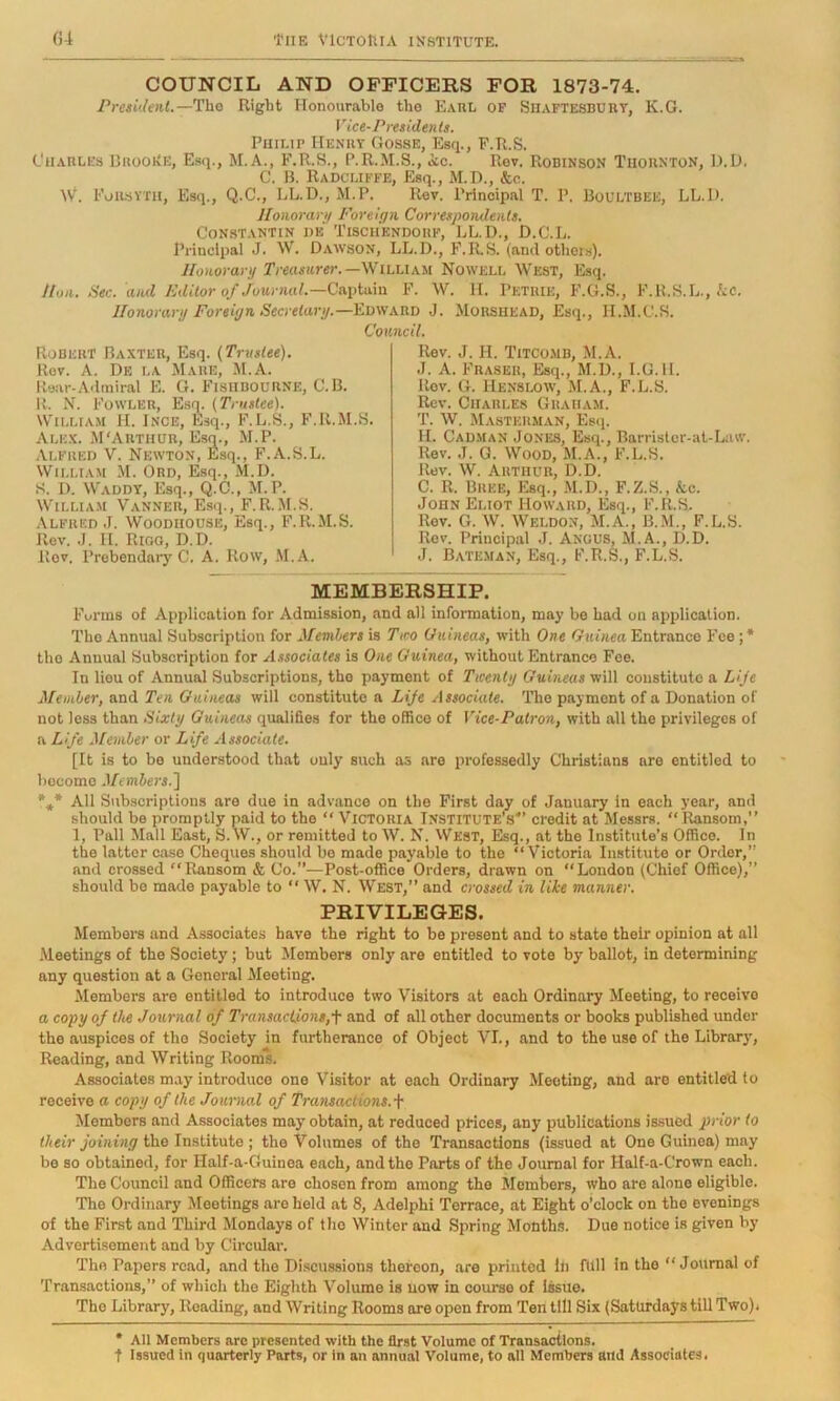 COUNCIL AND OFFICERS FOR 1873-74. President.—Tho Right Honourable the Earl of Siiaftesbukt, K.G. Vice-Presidents. Philip Henry Gosse, Esq., F.R.S. Charles DrooEe, Esq., M.A., F.R.S., P.R.M.S., ic. Rev. Robinson Thornton, D.U. C. B. Radcliffe, Esq., M.D., &o. W. Foilsyxh, Esq., Q.C., LL.D., M.P. Rev. Principal T. P. Boultbee, LL.I). Honorari) Foreign Correspondents. Constantin he Tiscii'endorf, LL.I)., D.C.L. Principal J. W. Dawson, LL.D., F.R.S. (and others). Honorary Treasurer.—iLUxu Nowell West, Esq. Hon. Sec. and Editor of Journal.—Ca.\Aa.m F. W. H. Petrie, F.G.S., F.R.S.L.,/cc. Honorary Foreign Secretary.—Edward J. Morshead, Esq., H.M.C.S. Council. Robert Baxter, Esq. (Trustee). Rev. A. De la Mare, M.A. Rear-Admiral B. G. FishbouRNE, C.B. R. N. Fowler, Esm (Trustee). William H. Ince, Esq., F.L.S., F.R.M.S. Alex. MCMithur, Esq., M.P. .Alfred V. Newton, Esq., F.A.S.L. William M. Ord, Esq., M.D. S. I). Waddy, Esq., Q.C., M.P. WiLLiA.M Manner, Esq., F.R..M.S. Alfred J. Woodhouse, Esq., F.R.M.S. Rev. .J. II. Rioo, D.D. Rev. Prebendary C. A. Row, .M.A. Rev. J. H. Titcomb, M.A. J. A. Fraser, Esq., M.D., I.G.H. Rev. G. Henslow, M.A., F.L.S. Rev. Charles Graham. T. W. Masterman, Esq. H. Cadman Jones, Esq., Barristor-at-Law. Rev. J. G. Wood, M.A., F.L.S. Rev. W. Arthur, D.D. C. R. Bree, Esq., M.D., F.Z.S., &c. John Eliot Howard, Esq., F.R.S. Rev. G. W. Weldo.n, M.A., B..M., F.L.S. Rev. Principal J. Angus, M.A., D.D. J. Bateman, Esq., F.R.S,, F.L.S. MEMBERSHIP. Funns of Application for Admission, and all information, may be had on application. The Annual Subscription for Members is Two Guineas, with One Guinea Entrance Fee ; * tho Annual Subscription for Associates is One Guinea, without Entrance Foe. In lieu of Annual Subscriptions, tho payment of Twenty Guineas will constitute a Lije Member, and Ten Guineas will constitute a LiJe Associate. Tho payment of a Donation of not less than Sixty Guineas qualifies for the office of Vice-Patron, with all tho privileges of a Life Member or Life Associate. [It is to be understood that only such as are professedly Christians are entitled to hocomo Members.] *** AH Subscriptions are due in advance on the First day of January in each year, and should bo promptly paid to tho “ Victoria Institute’s*’ credit at Messrs. “ Itansom,” 1, Pall Mall East, S.W., or remitted to W. N. \Vest, Esq., at the Institute’s Office. In the latter case Cheques should bo made payable to the “Victoria Institute or Order,” and crossed “Ransom & Co.”—Post-office Orders, drawn on “London (Chief Office),” should be made payable to “ W, N. West,” and crossed in like manner. PRIVILEGES. Members and Associates have the right to be present and to state their opinion at all Meetings of the Society; but Members only are entitled to vote by ballot, in determining any question at a General Meeting. Members are entitled to introduce two Visitors at each Ordinary Meeting, to receive a copy of the Journal of Transaciions,f and of all other documents or books published under the auspices of tho Society in furtherance of Object VI., and to the use of the Library, Reading, and Writing Rooml. Associates may introduce one Visitor at each Ordinary Meeting, and are entitled to receive a copy of the Journal of Transactions.^ Members and Associates may obtain, at reduced prices, any publications is.sued prior to youu'Hfl'tho Institute ; the Volumes of tho Transactions (issued at One Guinea) may be so obtained, for Half-a-Guinea each, and the Parts of the Journal for Half-a-Crown each. The Council and Officers are chosen from among tho Members, who are alone eligible. The Ordinary Meetings are hold at 8, Adelphi Terrace, at Eight o’clock on the evenings of the First and Third Mondays of tho Winter and Spring Months. Due notice is given by Advertisement and by Circular. Tho Papers road, and the Di.scussions thereon, are printed In full in the “Journal of 'fransactions,” of which tho Eighth Volume is now in course of Issue. Tho Library, Reading, and Writing Rooms are open from Ten till Six (Saturdays till Two). * All Members are presented with the first Volume of Transactions, t Issued in quarterly Parts, or In an annual Volume, to all Members and Associates.