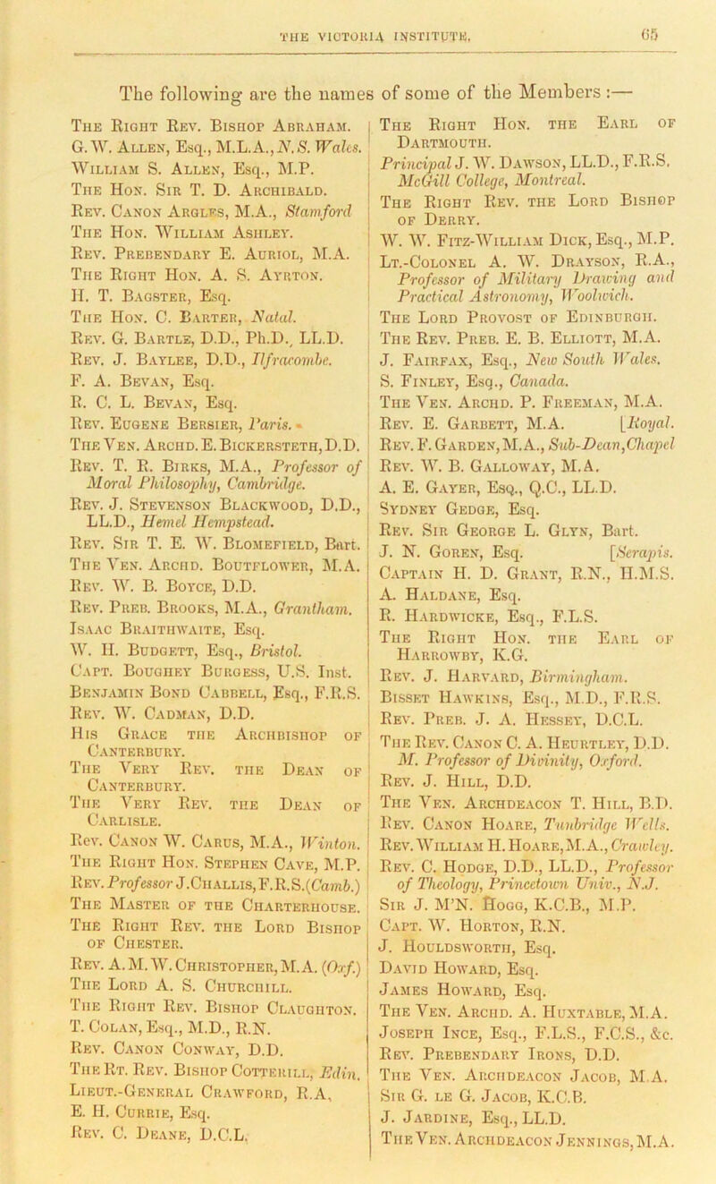 The following are the names of some of the Members :— The Right Rev. Bisuor Abraham. G. W. Allen, Esq., M.L.A.,A^lS. Wales. William S. Allen, Esq., M.P. The Hon. Sir T. D. Archibald. Rev. Canon Arqles, M.A., Siaraford The Hon. William Ashley. Rev. Prebendary E. Adriol, M.A. The Right Hon. A. S. Ayrton. H. T. Bag.ster, Esq. i The Hon. 0. Barter, Natal. Rev. G. Bartle, D.D., Ph.D., LL.D. Rev. J. Baylee, D.D., Ilfracomhe. F. A. Bevan, Esq. R. C. L. Bevan, Esq. i Rev. Eugene Bersier, Paris. • The Ven. Arcmd. E. Bickersteth,D.D. ' Rev. T. R. Birks, M.A., Professor of Moral Philosophy, Cambridge. Rev. J. Stevenson Blackwood, D.D., LL.D., Hemel Hempstead. Rev. Sir T. E. W. Blomefield, Burt. ' The Yen. Arciid. Boutflower, M.A. Rev. W. B. Boyce, D.D. Rev. Preb. Brooks, M.A., Grantham. Isaac Bilvithwaite, Esq. W. II. Budgett, Esq., Bristol. Capt. Boughey Burgess, U.S. Inst. Benjamin Bond Cabbell, Esq., F.R.S. Rev. W. Cadman, D.D. His Grace the Archbishop of Canterbury. The Very Rev. the Dean of ' Canterbury. i The Very Rev. the Dean of ' Carlisle. ; Rev. Canon W. Carus, M.A., Winton. ■ The Right Hon. Stephen Cave, M.P. ^ REv.Pro/essorJ.CiiALLis,F.R.S.(Cani6.) i The Master of the Charterhouse. The Right Rev. the Lord Bishop OF Chester. Rev. a. M. W. Christopher,M.A. (Orf.) The Lord A. S. Churchill. ! The Right Rev. Bishop Claughton. T. CoLAN, Esq., M.D., R.N. Rev. Canon Conway, D.D. TheRt. Rev. Bishop Cotteuill, Pdin. Lieut.-General Crawford, R.A, E. H. Currie, Esq. Rev. C. Deane, D.C.L. The Right Hon. the Earl of Dartmouth. Principal J. W. Dawson, LL.D., F.R.S. McGill College, Montreal. The Right Rev. the Lord Bishop of Derry. W. “W. Fitz-William Dick, Esq., M.P. Lt.-Colonel a. W. Drayson, R.A., Professor of Militamj Drawing and Practical Astronomy, Woolwich. The Lord Provost of Edinburgh. The Rev. Preb. E. B. Elliott, M.A. J. Fairfax, Esq., New South IPales. S. Finley, Esq., Canada. The Ven. Archd. P. Freeman, M.A. Rev. E. Garbett, M.A. [Royal. Rev. F. Garden, M.A., Sub-Dean,Chapel Rev. W. B. Galloavay, M.A. A. E. Gayer, Esq., Q.C., LL.D. Sydney Gedge, Esq. Rev. Sir George L. Gltn, Bart. J. N. Goren, Esq. [.S'cmjn's. Captain H. D. Grant, R.N., II.M.S. A. Haldane, Esq. R. Hardwicke, Esq., F.L.S. The Right Hon. the Earl ok Harrowby, K.G. Rev. j. H.vrv.vrd, Birmingham. Bisset H.\wkin8, Esq., M.D., F.R.S. Rev. Preb. J. A. Hessey, D.C.L. The Rev. Canon C. A. Heurtley, D.D. M. Professor of Dioinity, 0.rford. Rev. j. Hill, D.D. The Ven. Archdeacon T. Hill, B.D. Rev. Canon Hoare, Tunbridge Wells. Rev. William H. Hoare, M. A., Crawley. Rev. C. Hodge, D.D., LL.D., Professor of Theology, Princetown Univ., N.J. Sir j. M’N. Hogg, K.C.B., IM.P. Capt. W. Horton, R.N. J. Houldsworth, Esq. David Howard, Esq. James Howard, Esq. The Ven. Arciid. A. Huxtable, M.A. Joseph Ince, Esq., F.L.S., F.C.S., &c. Rev. Prebendary Irons, D.D. The Ven. Archde.vcon Jacob, M.A. Sir G. le G. Jacob, K.C.B. J. Jardine, Esq., LL.D. TIIE Ven. ARciideacon Jennings, M.A.