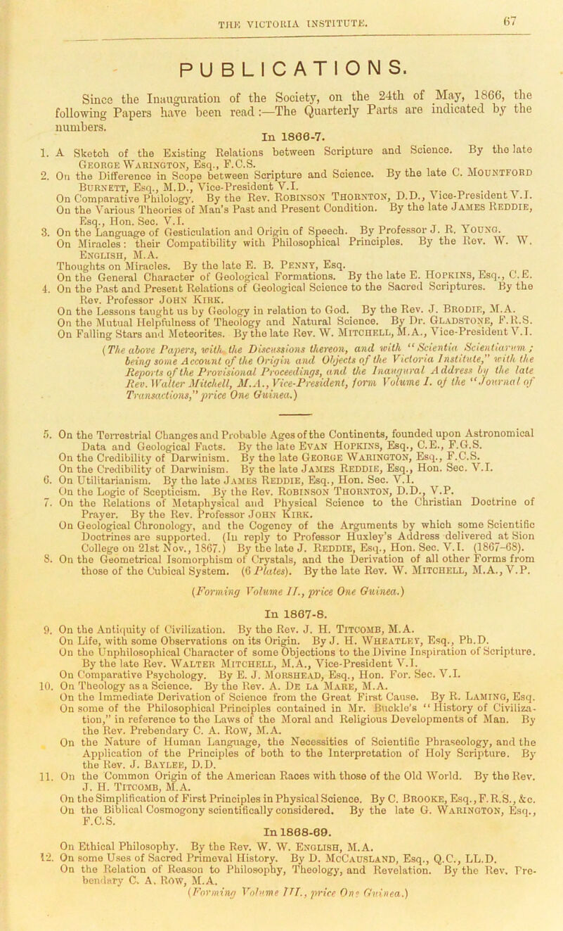 PUBLICATIONS. Since the Inauguration of the Society, on the 24th of May, 1866, the following Papers have been read:—The Quarterly Parts are indicated by the numbers. In 1860-7. 1. A Sketch of the Existing Relations between Scripture and Science. By the late George Warixgton, Esq., F.C.S. 2. Oil the Difference in Scope between Scripture and Science. By the late 0. JMOuntfohd Burnett, Esq., M.D., Vice-President V.I. ,r. On Comparative Philolog)'. By the Rev. K0B[NS0N Thounton, D.D., \ ice-President v .1. On the Various Theories of Man’s Past and Present Condition. By the late James Reddie, Esq., Hon. Sec. V.I. t t, -.r 3. On the Language of Gesticulation and Origin of Speech. By Professor J. R. lOUNG. On Miracles; their Compatibility with Philosophical Principles. By the Rev. W. \\ . English, M.A. Thoughts on Miracles. By the late E. B. PENNY, Esq. On the General Character of Geological Formations. By the late E. IIopkins, Esq., C. E. 4. On the Past and Present Relations of Geological Science to the Sacred Scriptures. By the Rev. Professor John Kirk. On the Lessons t.aught us by Geology in relation to God. By the Rev. J. Brodie, M.A. On the Mutual Helpfulness of Theology and Natural Science. By Dr. Gl.adstone, F. R.S. On Falling Stars and Meteorites. By the late Rev. \V. Mitchell, M.A., Vice-President V.l. (The above Papers, loitJe, the Disoissions thereon, and with “ Scientia Saentuiriim ; being some Account of the Origin and Objects of the Victoria Institute,” with the Reports of the Provisional Proceedings, and the Inaugural Address hg the late Rev. Waitei- Mitchell, M.A., Vice-President, form Volume 1. oj the '‘Journal of Transactions,”price One Guinea.) r>. On the Teixestrial Changes and Probable Ages of the Continents, founded upon Astronomical Data and Geological Facts. By the late Evan Hopkins, Esq., C.E., F.G.S. On the Credibility of Darwinism. By the Late George Warington, Esq., F.C.S. On the Credibility of Darwinism. By the late .James Reddie, Esq., Hon. Sec. V.l. G. On Utilitarianism. By the late James Reddie, Esq., Hon. Sec. V.l. On the Logic of Scepticism. By the Rev. Robinson Thornton, D.D., V.P. 7. On the Relations of Metaphysical and Physical Science to the Christian Doctrine of Prayer. By the Rev. Professor John Kirk. On Geological Chronologj', and the Cogency of the Arguments by which some Scientific Doctrines are supported. (In reply to Professor Huxley's Address delivered at Sion College on 21st Nov., 1867.) By the late J. Reddie, Esq., Hon. Sec. V.l. (18C7-68). 8. On the Geometrical Isomorphism of Crystals, and the Derivation of all other Forms from those of the Cubical System. (6 Plates). By the late Rev. W. Mitchell, M.A., V.P. (Forming Volume II., price One Guinea.) In 1807-8. 9. On the Antiquity of Civilization. By the Rev. J. H. Titoomb, M.A. On Life, with some Observations on its Origin. By J. H. Wheatley, Esq., Ph.D. On the Unphilosophical Character of some Objections to the Divine Inspiration of Scripture. By the late Rev. Walter Mitchell, M.A., Vice-President V.l. On Comparative Psychology. By E. J. Morshead, Esq., Hon. For. Sec. V.l. 10. On Theology as a Science. By the Rev. A. De la Mare, M.A. On the Immediate Derivation of Science from the Great First Cause. By R. Laming, Esq. On some of the Philosophical Principles contained in Mr. Buckle’s “History of Civiliza- tion, in reference to the Laws of the Moral and Religious Developments of Man. By the Rev. Prebendary C. A. Row, M.A. On the Nature of Human Language, the Necessities of Scientific Phraseology, and the Application of the Principles of both to the Interpretation of Holy Scripture. By the Rev. J. Baylee, D.D. 11. On the Common Origin of the American Races with those of the Old World. By the Rev. J. H. Titco.mb, M.A. On the Simplification of First Principles in Physical Science. By C. Brooke, Esq., F. R.S., &c. On the Biblical Cosmogony scientifically considered. By the late G. Warington, Esq., F.C.S. In 1808-69. On Ethical Philosophy. By the Rev. W. W. English, M.A. 12. On some Uses of Sacred Primeval History. By D. McCausland, Esq., Q.C., LL.D. On the Relation of Reason to Philosophy, Theology, and Revelation. By the Rev. Pre- bendary C. A, Row, M.A. (Forming Volume ITT., price One Guinea.)