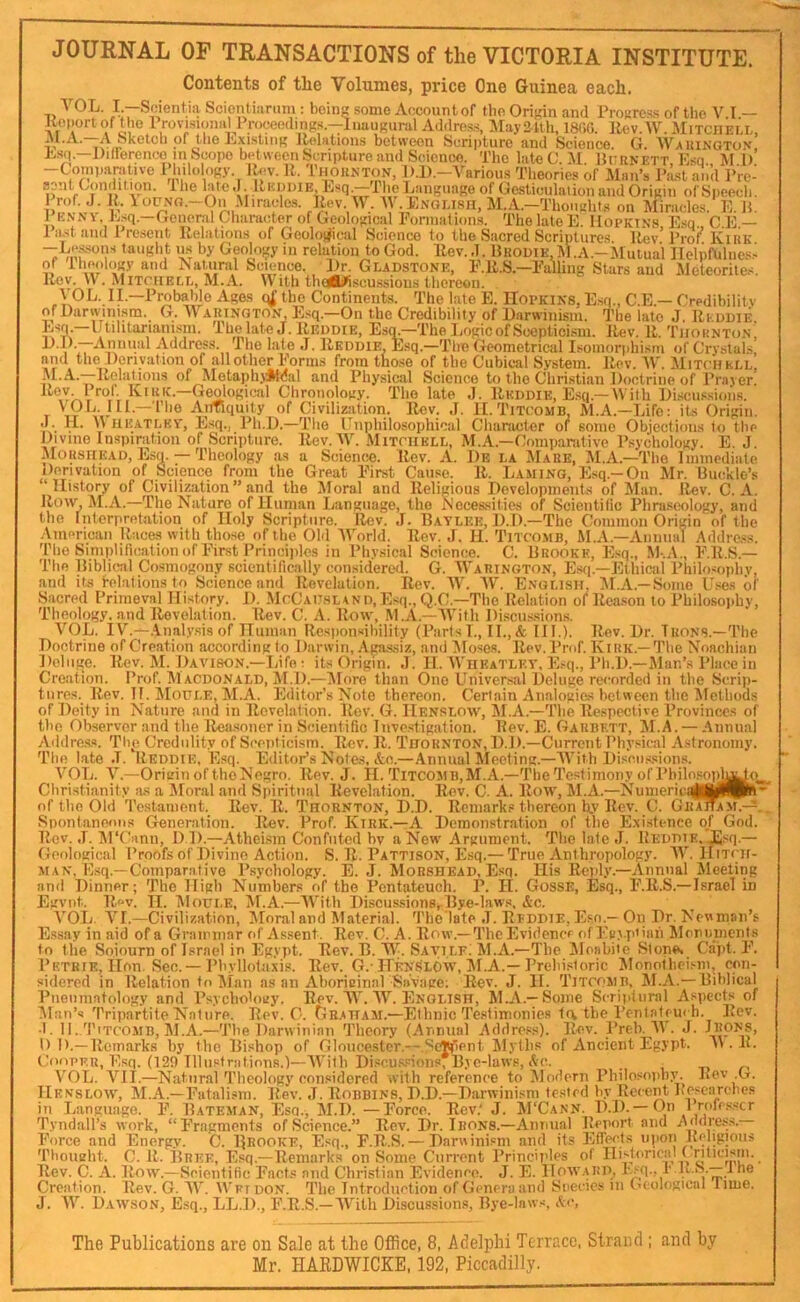 lleport of'tlio Provisionul Address, :^[ayafth, 1800. llev.W. Mitciiei.I., XI “*^Gtch of lliG J'jXistiDi^ Relations between tscripturc and Science. G. AVauingto.v, E-sq.—Dillerenco m Scope between Scripture and Science. The late C M Burnett E.sq Ml) -Coiniiarative I'liilology. Rev. R. Thornton, D.D.-Various Theories of Man’s IVst ail’d Prel apt Condition. The Ipe.I IIkihiie Esq.-Thp.angiiaRe of Gesticiilaiion and Origin ofSpeecli. 1 rof. J. R. loipo.-Oii .^Ilracle.s. Pev. M’. M English, M.A.-Thoiichts on Miracles. E. B, 1 K.NM h.sq.—General Character of Geological Formations. The late E. Hopkins Esq. C.E.— 1 lust and 1 resent Relations of Geoloj^ical Science to the Sacred Scripture.s Rev’Pro?. Kirk —Lessons taught ns by Geology in relation to God. Rev.,]. Brodie,M.A.—IButual Ilelpfuliies.! of llieology and Isatipil Science. Dr. Gladstone, F.R.S.—Falling Stars and Meteorites. Rev. W . Mitchell, M.A. With thaWiscussions thereon. VOL. II.—Probable Ages qf the Continents. The late E. IIopkins, Esq., C.E.— Credibility of Darwinism. G. AYarington, E.sq.—On the Credibility of Darwinism. The late J. Rlddie Esq.—Utilitarianism. Thelate J. Reddie, ' • - D.D.—Annual Address. The la and the Derivation of all other ALA.—Relatjons of MetaphjJHdal Chronology.' The late ,J. Rkddie, E.sq.—With Di.sciis.sioiis. T Aitfiquity of Civilization. Rev. ,T. II. Titcomb, M.A.—Life: its Origin, c. U- V JII'atlkv, Esq., Ph.D.—The Unphilosophical diameter of some Objections to the Divine Inspiration of Scripture. Rev. AY. Mitchell, M.A.—Comparative Psychology. E. J. MoRSHEAD, Esq. — Theology as a Science. Rev. A. I)e la AIaee, ALA.—The Immediate Derivation of Science from the Great First Cause. R. Laming, Esq.—On Mr. Buc’kIo’s _ . . _ , E.s(i.—Ethical Philosojihi and Its i-elationsto Science and Revelation. Rev. AA’. A\’. English. ALA.—Some LGes of Sacred Primeval History. D. AIcCahsland,Esq., Q.C.—The Relation olRea-son to Philosojiliy, Theology, and Revelation. Rev. C. A. Row, M.A.—AA’itli Discus.sions. A’OL. lY.—.Inal.v.sis of ITuman Resiionsibility (Parts I., II., & III.). Rev. Dr. Irons.-The Doctrine of Creation according to Darwin, .Lga-ssiz, and Aloses. Rev. Prof. Kirk.—The Koachiaii Deluge. Rev. AI. Davison.—Life: its Origin. J. II. AVheatley, E.-q., Ph.D.—Alan’s Place in Creation. Prof. AIacdonald, AI.l).—Alore than One Universal Deluge recorded in the Scrip- tnres._ Rev. H. AIodle, AI.A. Editor’s Note thereon. Certain Analogies between the Afethods of Deity in Nature and in Revelation. Rev. G. IIenslow, ALA.—The Re.spective Provinces of the Observer and the Rea.soner in Scientific Investigation. Rev. E. Garbett, AI.A. — Annual Addre.s.«. The Credulity of Scepticism. Rev. R. Thornton,!).]).—Current Physical Astronomy. The late .1. Rkddie, Esq. Editor’s Notes, &c.—Annual Aleeting.—AA’ith Di.scus.sions. A'^OL. V.—Origin of the Negro. Rev. J. H. Titcosib, AT.A.—The Testimony of PhilosopJ^ Christianity a.s a Aloral and Spiritual Revelation. Rev. C. A. Row, ALA.—Numerics of ttie Old Testament. Rev. R. Thornton, D.D. Remarks thereon by Rev. C. Gr^am.- Spontaneous Genemtion. Rev. Prof. Kirk.—A Demonstration of the E.xi.stence of God. Rev. ,T. APCiinn, D D.—Atheism Confuted bv a New Argument. The late J. Reddie. .Esq.- Geological Proofs of Divine Action. S. R. Pattison, Esq.— True Anthropology. AY. Hitch- man. E.sq.—Comparative Psychology. E. J. Morshead, Esq. His Reply.—Annual Aleeting and Dinner; The High Numbers of the Pentateuch. P. II. GossE, Esq., F.R.S.—Israel in Egvnt. Rev. n. AIoui.e, AI.A.—AA'itli Discussions, Bye-law.s, &c. A’OL. A'!.—Civilization, Aloral and Alaterial. The late J. Reddie, Esn.— On Dr. Newman’s Essay in aid of a Grammar of Assent. Rev. C. A. Row.—The Evidencf of Fg>.piiah Alonnments to the Sojourn of l.srael in Egypt. Rev. B. AA-. Savilf; ALA.—The Aloabiie Slone. Cajit. F. Petrie, Hon. Sec.—Pbyllotaxis. Rev. G.-LTknSlOw, ALA.—Prehi.storic Alonotliei.-m, con- sidered in Relation to Alan as an Aboricinnl Savage; Rev. J. II. Titcomb, ALA.— Biblical Pneiimatology and Rsychobigy. Rev. AA'. AY. English, Al.A.-^Some Scriptural Aspects of Alan’s Tripartite Nature. Rev. O. Gkaham.—Ethnic Testimonies la the I’enlateui h. Rev. •t. 11. Titcomb, ALA.—The Darwinian Theory (Annual Addre.ss). Rev. Preb. A\ . J. Irons, 1) D.—Remarks by the Bishop of Gloucester,—.Scjtfient Alyths of Ancient Egypt. A». R. Cooi’F.u, Esq. (129 Illiisfrations.)—AA'itli Di.«cus.sions7Byc-lawp, Ac. . , t> A’OL. A'^IT.—Natural Theology considered with reference to Alodern Pliilo.sopby. Rev G. IIenslow, AI.A.—Fatalism. Rev. J. Robbins, D.D.—Darwinism tested by Recent I’escarcbes in Language. F. Bateman, Esq., AI.I). —Force. Rev.' J. M'Cann. D.D. — On 1 rofc.sscr Tyndall’s work, “Fragments of Science.” Rev. Dr. Irons.—Annual Report and Addre.s.s. Force and Energy. C. Rrooke, Esq., F.R.S. — Darwinism and its Effects upon Religious Thoncht. C. R. Bree, Esq.—Remarks on Some Current Principles of Rev. C. A. Row.—Scientific Facts and Christian Evidence. J. E. IIow.UiD, Esq., r.U.h.—i he Creation. Rev. G. AA'. Wftdon. The Introduction of Genera and Species in Geological lime. J. AAL Dawson, E.sq., LL.D., F.R.S.—AA’ith Discussions, Bye-laws, Ac, The Publications are on Sale at the Office, 8, Adelphi Terrace, Strand ; and by Mr. HARDWICKE, 192, Piccadilly.
