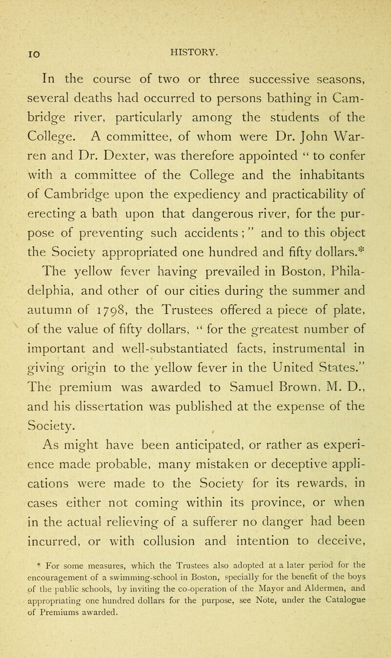 lO In the course of two or three successive seasons, several deaths had occurred to persons bathing in Cam- bridge river, particularly among the students of the College. A committee, of whom were Dr. John War- ren and Dr. Dexter, was therefore appointed “ to confer with a committee of the College and the inhabitants of Cambridge upon the expediency and practicability of erecting a bath upon that dangerous river, for the pur- pose of preventing such accidents ; ” and to this object the Society appropriated one hundred and fifty dollars.^ The yellow fever having prevailed in Boston, Phila- delphia, and other of our cities during the summer and autumn of 1798, the Trustees offered apiece of plate, of the value of fifty dollars, “ for the greatest number of important and well-substantiated facts, instrumental in giving origin to the yellow fever in the United States.” The premium was awarded to Samuel Brown, M. D., and his dissertation was published at the expense of the Society. As might have been anticipated, or rather as experi- ence made probable, many mistaken or deceptive appli- cations were made to the Society for its rewards, in cases either not coming within its province, or when in the actual relieving of a sufferer no danger had been incurred, or with collusion and intention to deceive, * For some measures, which the Trustees also adopted at a later period for the encouragement of a swimming-school in Boston, specially for the benefit of the boys of the public schools, by inviting the co-operation of the Mayor and Aldermen, and appropriating one hundred dollars for the purpose, see Note, under the Catalogue of Premiums awarded.