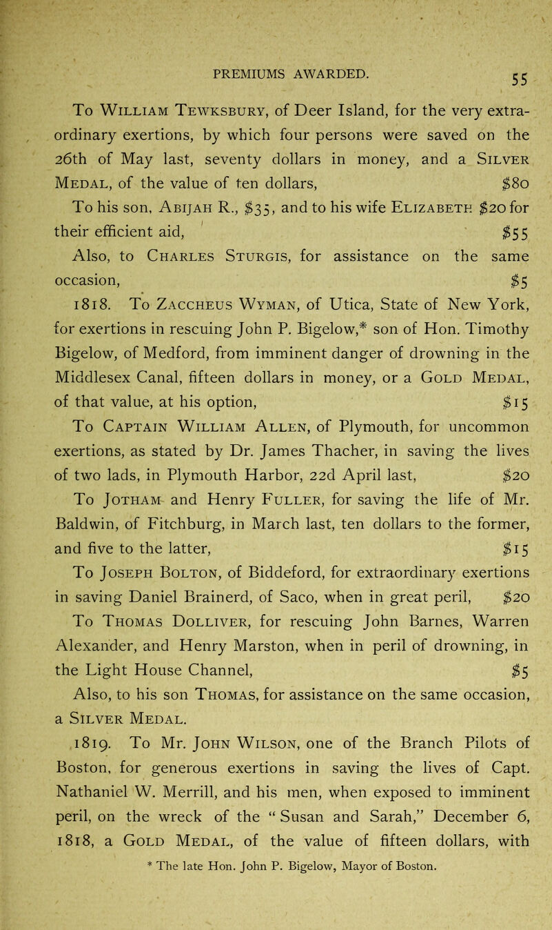 To William Tewksbury, of Deer Island, for the very extra- ordinary exertions, by which four persons were saved on the 26th of May last, seventy dollars in money, and a Silver Medal, of the value of ten dollars, ^80 To his son, Abijah R., $35, and to his wife Elizabeth ^20 for their efficient aid, ;^55 Also, to Charles Sturgis, for assistance on the same occasion, 1818. To Zaccheus Wyman, of Utica, State of New York, for exertions in rescuing John P. Bigelow,* son of Hon. Timothy Bigelow, of Medford, from imminent danger of drowning in the Middlesex Canal, fifteen dollars in money, or a Gold Medal, of that value, at his option, ;^I5 To Captain William Allen, of Plymouth, for uncommon exertions, as stated by Dr. James Thacher, in saving the lives of two lads, in Plymouth Harbor, 22d April last, ^20 To JoTHAM- and Henry P'uller, for saving the life of Mr. Baldwin, of Fitchburg, in March last, ten dollars to the former, and five to the latter, ^15 To Joseph Bolton, of Biddeford, for extraordinary exertions in saving Daniel Brainerd, of Saco, when in great peril, $20 To Thomas Dolliver, for rescuing John Barnes, Warren Alexander, and Henry Marston, when in peril of drowning, in the Light House Channel, ;^5 Also, to his son Thomas, for assistance on the same occasion, a Silver Medal. 1819. To Mr. John Wilson, one of the Branch Pilots of Boston, for generous exertions in saving the lives of Capt. Nathaniel W. Merrill, and his men, when exposed to imminent peril, on the wreck of the “ Susan and Sarah,” December 6, 1818, a Gold Medal, of the value of fifteen dollars, with * The late Hon. John P. Bigelow, Mayor of Boston.