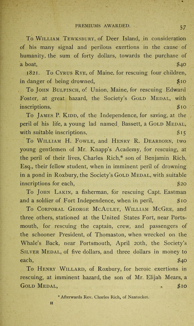 To William Tewksbury, of Deer Island, in consideration of his many signal and perilous exertions in the cause of humanity, the sum of forty dollars, towards the purchase of a boat, ^40 1821. To Cyrus Rye, of Maine, for rescuing four children, in danger of being drowned, ;^io To John Bulfinch, of Union, Maine, for rescuing Edward Foster, at great hazard, the Society’s Gold Medal, with inscriptions, ^10 To James P. Kidd, of the Independence, for saving, at the peril of his life, a young lad named Bassett, a Gold Medal, with suitable inscriptions, ^15 To William H. Fowle, and Henry R. Dearborn, two young gentlemen of Mr. Knapp’s Academy, for rescuing, at the peril of their lives, Charles Rich,^ son of Benjamin Rich, Esq., their fellow student, when in imminent peril of drowning in a pond in Roxbury, the Society’s Gold Medal, with suitable inscriptions for each, $20 To John Lakin, a fisherman, for rescuing Capt. Eastman and a soldier of Fort Independence, when in peril, ^10 To Corporal George McAuley, William McGee, and three others, stationed at the United States Fort, near Ports- mouth, for rescuing the captain, crew, and passengers of the schooner President, of Thomaston, when wrecked on the Whale’s Back, near Portsmouth, April 20th, the Society’s Silver Medal, of five dollars, and three dollars in money to each, ;^40 To Henry Willard, of Roxbury, for heroic exertions in rescuing, at imminent hazard, the son of Mr. Elijah Mears, a Gold Medal, . ^10 * Afterwards Rev. Charles Rich, of Nantucket. H