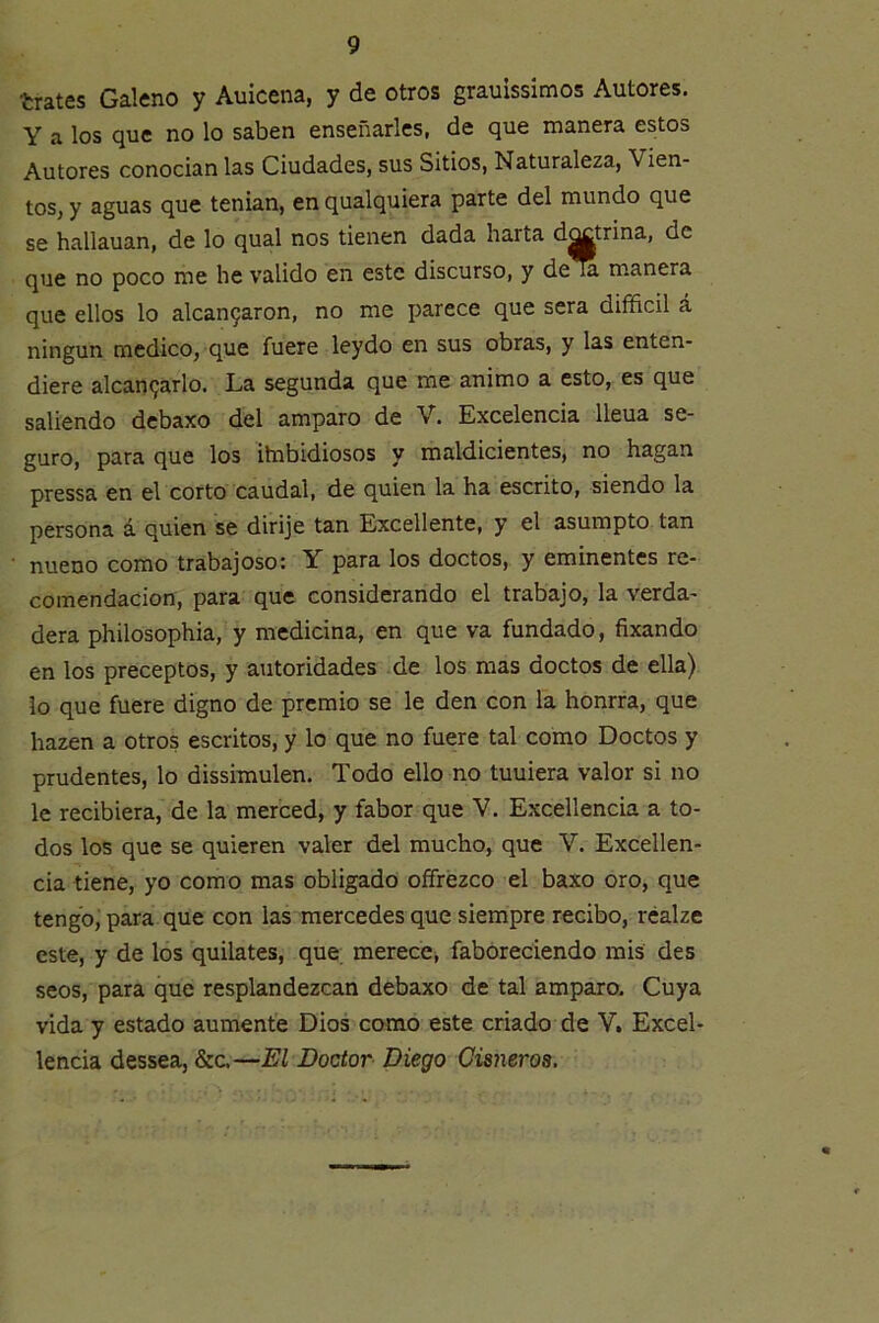 trates Galeno y Auicena, y de otros grauissimos Autores. Y a los que no lo saben enseñarles, de que manera estos Autores conocían las Ciudades, sus Sitios, Naturaleza, Vien- tos, y aguas que tenían, en qualquiera parte del mundo que se hallauan, de lo qual nos tienen dada harta d^trina, de que no poco me he valido en este discurso, y dem manera que ellos lo alcan9aron, no me parece que sera difficil á ningún medico, que fuere leydo en sus obras, y las enten- diere alcan9arlo. La segunda que me animo a esto, es que saliendo debaxo del amparo de V. Excelencia lleua se- guro, para que los itnbidiosos y maldicientes, no hagan pressa en el corto caudal, de quien la ha escrito, siendo la persona á quien se dirije tan Excedente, y el asumpto tan nueno como trabajoso; Y para los doctos, y eminentes re- comendación, para que considerando el trabajo, la verda- dera philosophia, y medicina, en que va fundado, fixando en los preceptos, y autoridades de los mas doctos de ella) lo que fuere digno de premio se le den con la honrra, que hazen a otros escritos, y lo que no fuere tal como Doctos y prudentes, lo dissimulen. Todo ello no tuuiera valor si no le recibiera, de la merced, y fabor que V. Excedencia a to- dos los que se quieren valer del mucho, que V. Exceden- cia tiene, yo como mas obligado oífrézco el baxo oro, que tengb; para que con las mercedes que siempre recibo, rcalze este, y de los quilates, que merece, faboreciendo mis des seos, para que resplandezcan debaxo de tal amparo. Cuya vida y estado aumente Dios como este criado de V, Excel- lencia dessea, &c.—El Doctor Diego Cisneros.