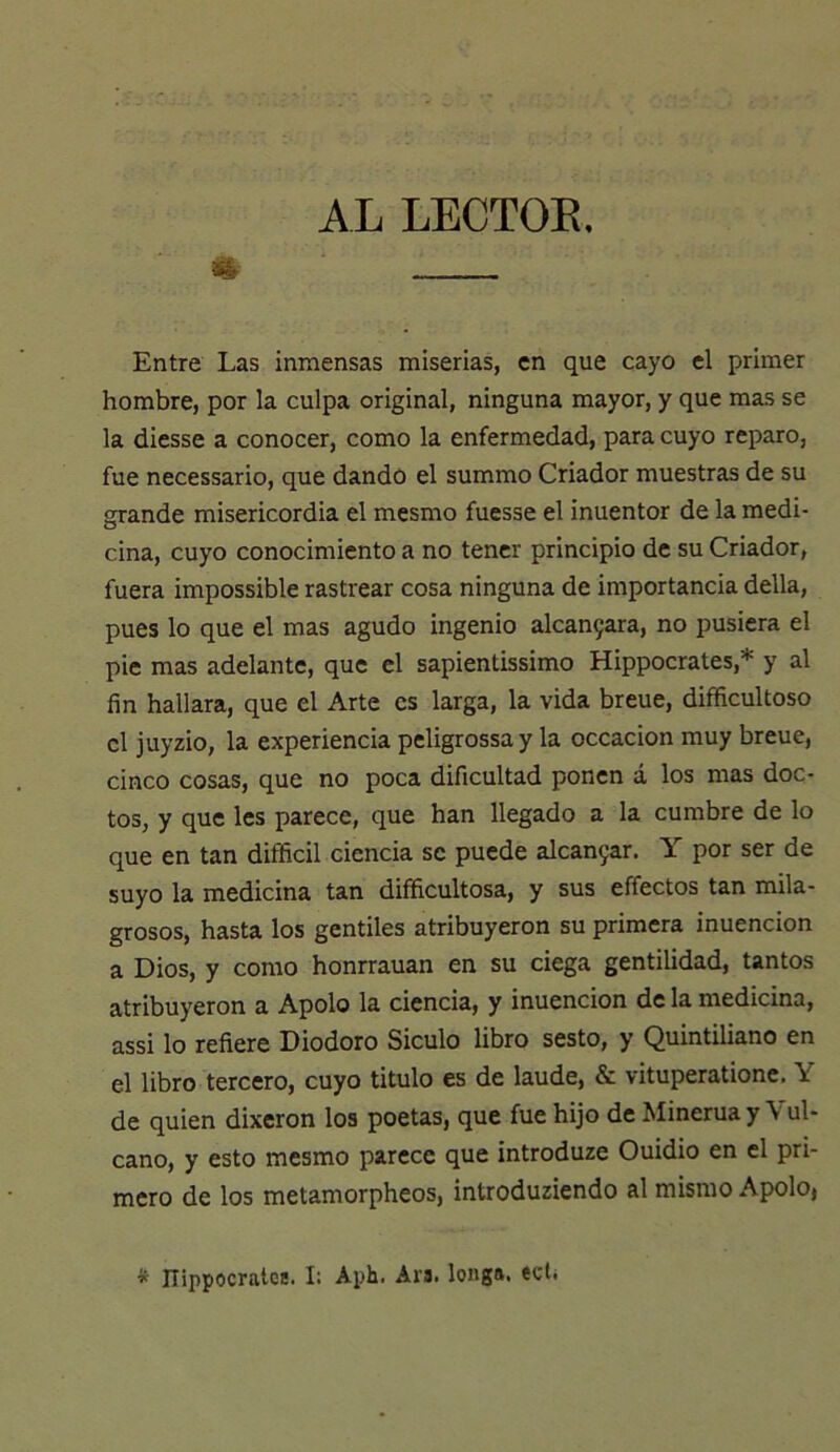 AL LECTOE. íK Entre Las inmensas miserias, en que cayo el primer hombre, por la culpa original, ninguna mayor, y que mas se la diesse a conocer, como la enfermedad, para cuyo reparo, fue necessario, que dando el summo Criador muestras de su grande misericordia el mesmo fuesse el inuentor de la medi- cina, cuyo conocimiento a no tener principio de su Criador, fuera impossible rastrear cosa ninguna de importancia della, pues lo que el mas agudo ingenio alcan9ara, no pusiera el pie mas adelante, que el sapientissimo Hippocrates,* y al fin hallara, que el Arte es larga, la vida breue, difficultoso el juyzio, la experiencia peligrossa y la occacion muy breue, cinco cosas, que no poca dificultad ponen á los mas doc- tos, y que les parece, que han llegado a la cumbre de lo que en tan difficil ciencia se puede alcan5ar. Y por ser de suyo la medicina tan difficultosa, y sus effectos tan mila- grosos, hasta los gentiles atribuyeron su primera inuencion a Dios, y como honrrauan en su ciega gentilidad, tantos atribuyeron a Apolo la ciencia, y inuencion de la medicina, assi lo refiere Diodoro Siculo libro sesto, y Quintiliano en el libro tercero, cuyo titulo es de laude, & vituperationc. Y de quien dixeron los poetas, que fue hijo de Minerua y Vul- cano, y esto mesmo parece que introduze Ouidio en el pri- mero de los metamorpheos, introduziendo al mismo Apolo, ^ Ilippocratce. I: Aph. Ara. longa, tclí