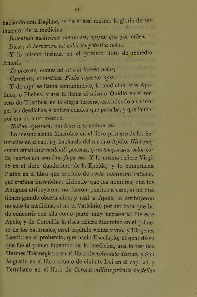 It hablando con Daphne, se da el ássi mesmo la gloria de ser inuentor de la medicina. Inuentim medidme nieum est, opifex que per orhem Dicor, & herbarwm est subiecta potentia nobis. Y lo mismo insinúa en el primero libro de remedio Amoris. Te praecor, ouates ad sit tua laurea nobis, Carminis, é medicae Fhebe repertor opis. Y de aqui se llama comunmente, la medicina arte Apo- linea, o Phebea, y assi la llama el mismo Ouidio en el ter- cero de Tristibus, en la elegia tercera, escriuiendo a su mu- ger las desdichas, y enfermedades que passaba, y que la ma- yor era no auer medico. Nullus Apolinea, qui leuet arle malum est.- Lo mesmo siente Macrobio en el libro primero délos Sa- turnales en el cap. 13, hablando del mesmo Apolo. Hineque, eideni atribuitur medendi potestas, quiaiemperatus calor so- lis, morborum omniumfuga est. Y lo mismo refiere Virgi- lio en el libro duodécimo de la Eneida, y lo comprueua Platón en el libro que escriuio de recta nominum ratione, qui cratüus inscríbitur, diziendo que los nombres, que los Antiguos atribuyeron, no fueron puestos a caso, si no que tienen grande obseruacion, y assi a Apolo le atribuyeron no solo la medicina, si no el Vaticinio, por ser cosa que ha de concurrir con ella como parte muy necessaria; De este Apolo, y de Corónide la risea refiere Macrobio en el prime- ro de los Saturnales, en el capitulo veinte y vno, y Diogenes Laertio en el prohemio, que nació Esculapio, el qual dizen que fue el primer inuentor de la medicina, assi lo testifica Hermes Trismegistro en el libro de volúntate diurna, y San Augustin en el libro octano de ciuitate Dei en el cap. 26, y Tertuliano en el libro de Corona milliiisprimus medellas