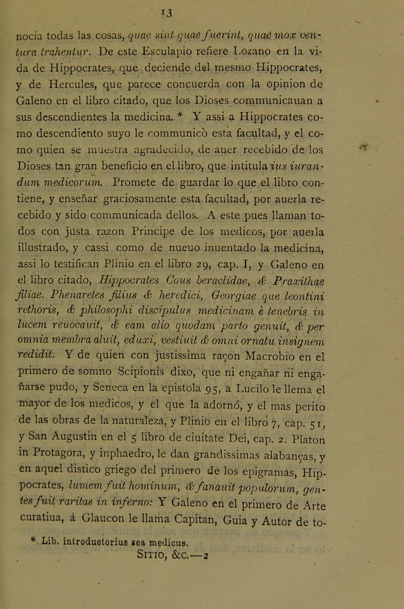 nocía todas las cosas, quae sin¿ qitae fucrint, quadmox ven- tura Irahentur. De este Esculapio refiere Lozano en la vi- da de Hippocrates, que deciende del mesmo Hippocrates, y de Hercules, que parece concuerda con la opinión de Galeno en el libro citado, que los Dioses communicauan a sus descendientes la medicina. * Y assi a Hippocrates co- mo descendiento suyo le communico esta facultad, y el co- mo quien se muestra agradecido, de auer recebido de los Dioses tan gran beneficio en el libro, que intitula ius iuran- dum medicorum. Promete de guardar lo que el libro con- tiene, y enseñar graciosamente esta facultad, por auerla re- cebido y sido communicada dellos. A este pues llaman to- dos con justa razón Principe de los médicos, por aueila illustrado, y cassi como de nueuo inuentado la medicina, assi lo testifican Plinio en el libro 29, cap. I, y Galeno en el libro citado, Hippocrates Cous heraclidae, & Praxithae filiae. Phenareles Jiliiis S heredici, Oeorgiae que leontini rethoris, & philosojM discipuhis medicinam e tenebris in lucem reuocauit, é eam alio quodam parto genuit, é per omnia memhra aluit, edaxi, vestiuü & omni ornatu insignem redidit. Y de quien con justissima ra9on Macrobio en el primero de somno Scipionis dixo, que ni engañar rii enga- ñarse pudo, y Seneca en la epístola 95, a Lucilo le llema el mayor de los médicos, y el que la adornó, y el mas perito de las obras de la naturaleza, y Plinio en el libró 7, cap. 51, y San Augustin en el 5 libro de ciuitate Dei, cap. 2. Platón in Protagora, y inphaedro, le dan grandissimas alaban9as, y en aquel distico griego del primero de los epigramas, Hip- pocrates, lumenx^uxt Ixoiixxnumy ¿0 fauauxt poqyulorxony gen- tes fuxt varitas in inferno: Y Galeno en el primero de Arte curatiua, á Glaucon le llama Capitán, Guia y Autor de to- * Lib. iatroductorius sea medicus. Sitio, &c.—2