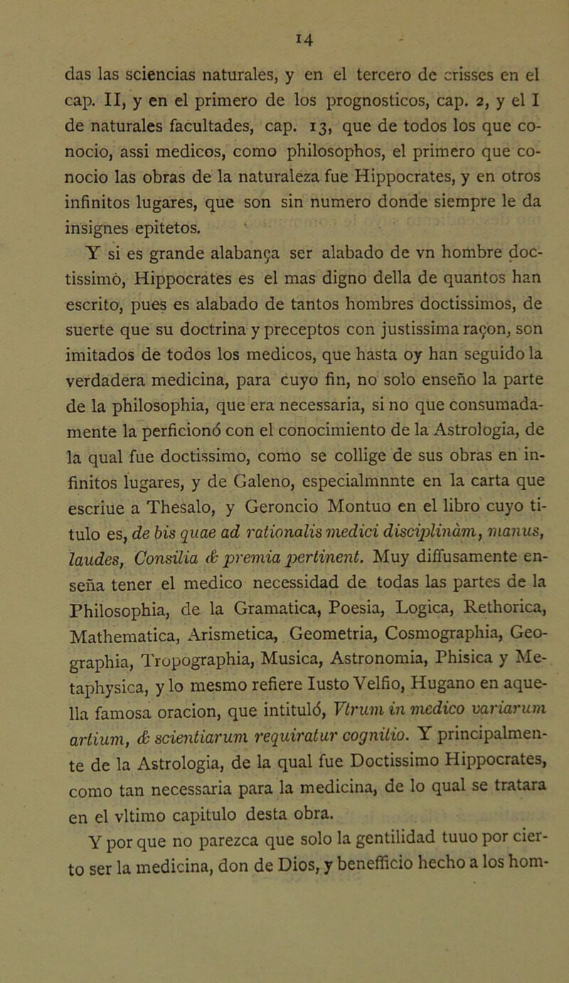 das las sciencias naturales, y en el tercero de crisses en el cap. II, y en el primero de los prognosticos, cap. 2, y el I de naturales facultades, cap. 13, que de todos los que co- noció, assi médicos, como philosophos, el primero que co- noció las obras de la naturaleza fue Hippocrates, y en otros infinitos lugares, que son sin numero donde siempre le da insignes epitetos. Y si es grande alaban9a ser alabado de vn hombre doc- tissimó, Hippocrates es el mas digno della de quantos han escrito, pues es alabado de tantos hombres doctissimos, de suerte que su doctrina y preceptos con justissimara9on, son imitados de todos los médicos, que hasta oy han seguido la verdadera medicina, para cuyo fin, no solo enseño la parte de la philosophia, que era necessaria, si no que consumada- mente la perficionó con el conocimiento de la Astrologia, de la qual fue doctissimo, como se collige de sus obras en in- finitos lugares, y de Galeno, especialmnnte en la carta que escriue a Thesalo, y Geroncio Montuo en el libro cuyo ti- tulo es, de bis quae ad rationalis medid discijplinám, manus, laudes, Consilia & premia pertinent. Muy diffusamente en- seña tener el medico necessidad de todas las partes de la Philosophia, de la Gramática, Poesia, Lógica, Rethorica, Mathematica, Arismetica, Geometria, Cosmographia, Geo- graphia, Tropographia, Música, Astronomia, Phisica y Me- taphysica, y lo mesmo refiere lusto Velfio, Hugano en aque- lla famosa oración, que intituló, Vtrum in medico variarum artium, áscienliarum requiratar cognilio. Y principalmen- te de la Astrologia, de la qual fue Doctissimo Hippocrates, como tan necessaria para la medicina, de lo qual se tratara en el vltimo capitulo desta obra. Y por que no parezca que solo la gentilidad tuuo por cier- to ser la medicina, don de Dios, y beneíficio hecho a los hom-