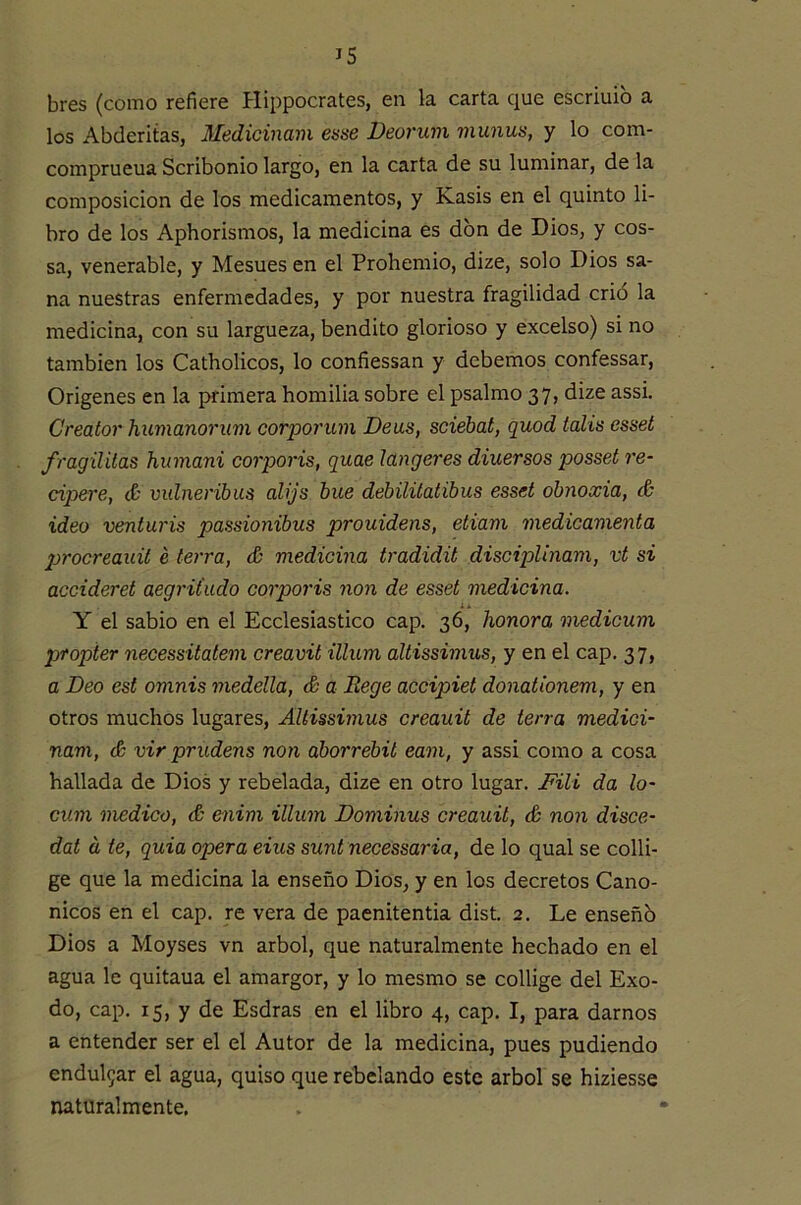 bres (como refiere Hippocrates, en la carta que escriuib a los Abderitas, Medicinam esse Deorum munus, y lo com- comprueua Scribonio largo, en la carta de su luminar, de la composición de los medicamentos, y Kasis en el quinto li- bro de los Aphorismos, la medicina es don de Dios, y cos- sa, venerable, y Mesues en el Prohemio, dize, solo Dios sa- na nuestras enfermedades, y por nuestra fragilidad crió la medicina, con su largueza, bendito glorioso y excelso) si no también los Catholicos, lo confiessan y debemos confessar. Orígenes en la primera homilía sobre el psalmo 37, dize assi. Creator humanorum corporum Deus, sciebat, quod talis esset fragüilas humani corporis, quae langeres diuersos posset re- cipere, <& vulneribus alijs hue debiliiatibus esset obnoxia, & ideo venturis passionibus prouidens, etiam medicanienta procreauit é térra, & medicina tradidit disciplinam, vt si accideret aegrit'udo corporis non de esset medicina. Y el sabio en el Ecclesiastico cap. 36, honora medicum propier necessitatem creavit illiim altissimus, y en el cap. 37, a Deo est omnis medella, & a Rege accipiet donationem, y en otros muchos lugares, Altissimus creauit de térra medici- nam, & vir prudens non áborrebit eam, y assi como a cosa hallada de Dios y rebelada, dize en otro lugar. jFili da lo- cum medico, & enim illum Dominus creauit, & non disce- dat á te, quia opera eius sunt necessaria, de lo qual se colli- ge que la medicina la enseño Dios, y en los decretos Canó- nicos en el cap. re vera de paenitentia dist. 2. Le enseñó Dios a Moyses vn árbol, que naturalmente hechado en el agua le quitaua el amargor, y lo mesmo se collige del Exo- do, cap. 15, y de Esdras en el libro 4, cap. I, para darnos a entender ser el el Autor de la medicina, pues pudiendo endul5ar el agua, quiso que rébelando este árbol se hiziesse naturalmente.