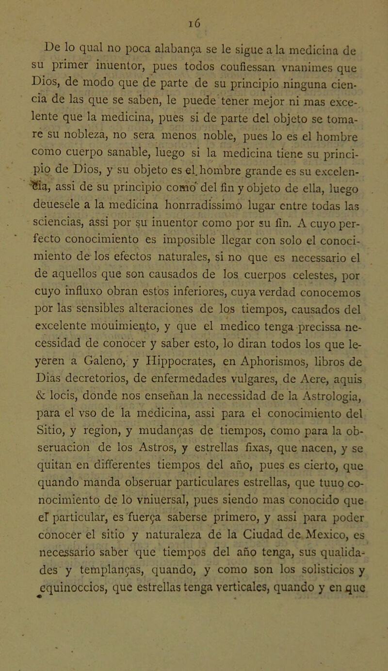 su primer inuentor, pues todos coufiessan vnanimes que Dios, de modo que de parte de su principio ninguna cien- cia de las que se saben, le puede tener mejor ni mas exce- lente que la medicina, pues si de parte del objeto se toma- re su nobleza, no sera menos noble, pues lo es el hombre como cuerpo sanable, luego si la medicina tiene su princi- pio de Dios, y su objeto es el. hombre grande es su excelen- '^a, assi de su principio como del fin y objeto de ella, luego deuesele a la medicina honrradissimo lugar- entre todas las sciencias, assi por su inuentor como por su fin. A cuyo per- fecto conocimiento es imposible llegar con solo el conoci- miento de los efectos naturales, si no que es necessario el de aquellos que son causados de los cuerpos celestes, por cuyo influxo obran estos inferiores, cuya verdad conocemos por las sensibles alteraciones de los tiempos, causados del excelente mouimien.to, y que el medico tenga precissa ne- cessidad de conocer y saber esto, lo dirán todos los que le- yeren a Galeno, y Hippocrates, en Aphorismos, libros de Dias decretorios, de enfermedades vulgares, de Aere, aquis & locis, donde nos enseñan la necessidad de la Astrologia, para el vso de la medicina, assi para el conocimiento del Sitio, y región, y mudan9as de tiempos, como para la ob- seruacion de los Astros, y estrellas fíxas, que nacen, y se quitan en differentes tiempos del año, pues es cierto, que quando manda obseruar particulares estrellas, que tuuo co- nocimiento de lo vniuersal, pues siendo mas conocido que el particular, es fuer9a saberse primero, y assi para poder conocer el sitio y naturaleza de la Ciudad de México, es necessario saber que tiempos del año tenga, sus qualida- des y templan9as, quando, y como son los solisticios y equinoccios, que estrellas tenga verticales, quando y en que