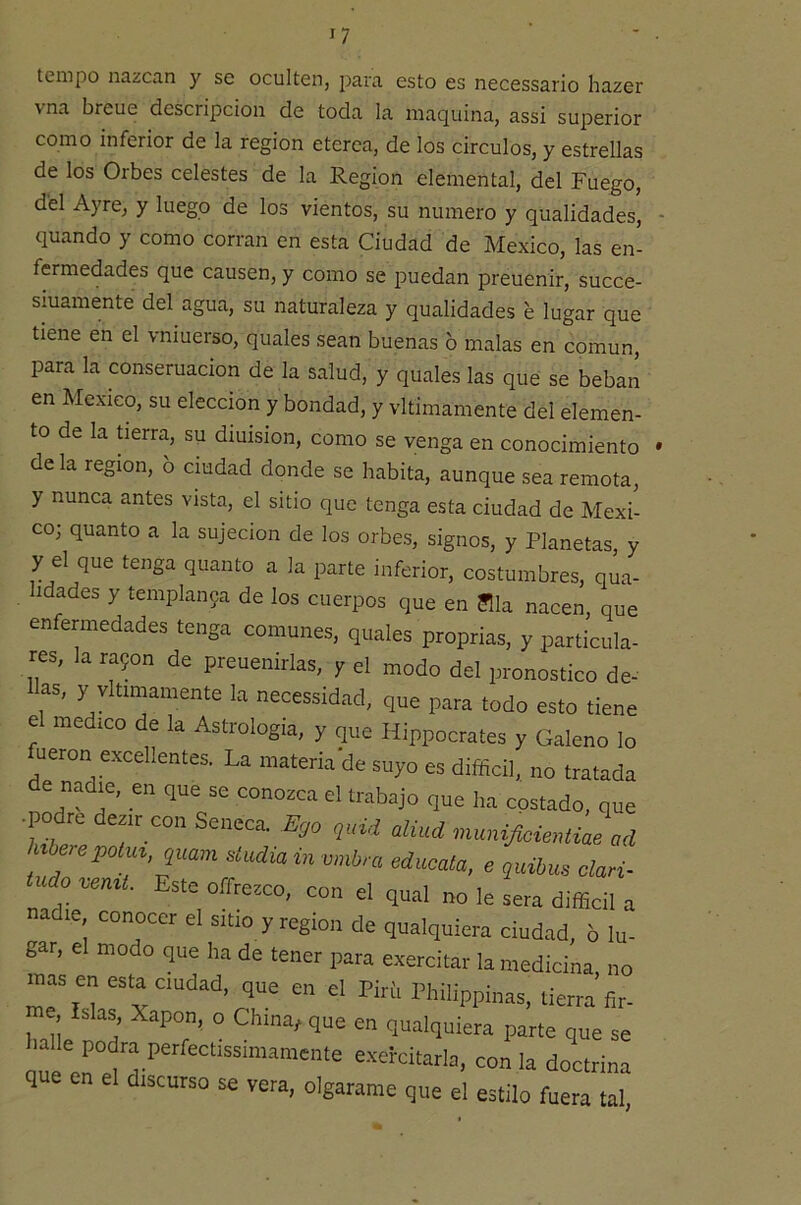 tempo nazcan y se oculten, para esto es necessario hazer vna breue descripción de toda la maquina, assi superior como inferior de la región etcrea, de los circuios, y estrellas de los Orbes celestes de la Región elemental, del Fuego, del Ayre, y luego de los vientos, su numero y qualidades, quando y como corran en esta Ciudad de México, las en- fermedades que causen, y como se puedan preuenir, succe- siuamente del agua, su naturaleza y qualidades e lugar que tiene en el vniuerso, quales sean buenas o malas en común, para la conseruacion de la salud, y quales las que se beban en México, su elección y bondad, y vltimamente del elemen- to de la üerra, su dmision, como se venga en conocimiento de la región, b ciudad donde se habita, aunque sea remota, y nunca antes vista, el sitio que tenga esta ciudad de Méxi- co; quanto a la sujeción de los orbes, signos, y Planetas, ^ y el que tenga quanto a la parte inferior, costumbres, ana hdades y templan9a de los cuerpos que en ?lla nacen, qu< enfermedades tenga comunes, quales proprias, y partícula res, la ra9on de preuenirlas, y el modo del pronostico de Has, y vltimamente la necessidad, que para todo esto tiem el medico de la Astrologia, y que Hippocrates y Galeno k fueron excellentes. La materia de suyo es difficil, no tratadi de mMie, en que se conozca el trabajo que ha costado, que •podre dezir con Seneca. E,o quid aliud ua h^berepoiu^,quam siudia in vmbra edúcala, e quihus clari- udo %eniL Este offrezco, con el qual no le sera difficil r nadie conocer el sitio y región de qualquiera ciudad, 6 lu- gar, el modo que ha de tener para exercitar la medicina, no mas en esta ciudad, que en el Piríi Philippinas, tierra fir- e Islas, Xapon, o China, que en qualquiera parte que se lúe erel'7' exei-citarla, con la doctrina que en el discurso se vera, olgarame que el estilo fuera tal #