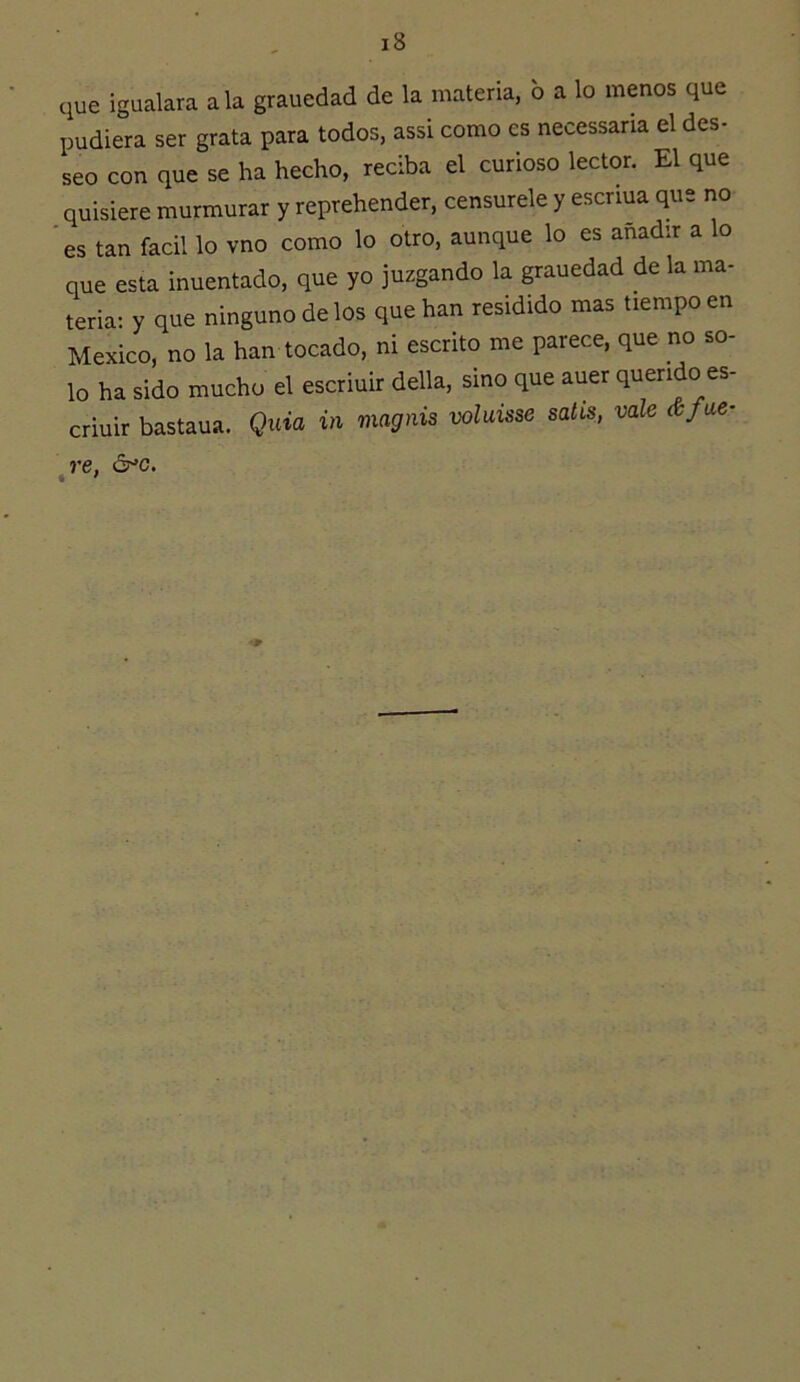 que igualara ala grauedad de la materia, 6 a lo menos que pudiera ser grata para todos, assi como es necessana el des- seo con que se ha hecho, reciba el curioso lector. El que quisiere murmurar y reprehender, censúrele y escriua que no 'es tan fácil lo vno como lo otro, aunque lo es añadir a lo que esta inuentado, que yo juzgando la grauedad de la ma- teria: y que ninguno délos que han residido mas tiempo en México, no la han tocado, ni escrito me parece, que no so- lo ha sido mucho el escriuir della, sino que auer querido es- criuir bastaua. Quia in magnis voluisse satis, vale&fae- ^re, ó^c.
