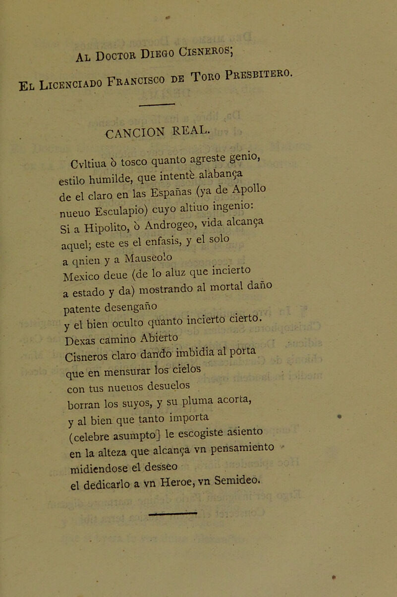 Al Doctor Diego Cisneros; EL licenciado francisco de todo PEESBITKEO. CANCION REAL. Cvltiua b tosco quanto agreste genio, estilo humilde, que intentb alaban9a de el claro en las Espadas (ya de Apollo nueuo Esculapio) cuyo altiuo ingenio: Si a Hipólito, b Androgeo, vida alcan9a aquel} este es el énfasis, y el solo a quien y a Mauseolo México deue (de lo aluz que incierto a estado y da) mostrando al mortal daño patente desengaño y el bien oculto quanto incierto cierto. Dexas camino Abierto Cisneros claro dando imbidia al porta que en mensurar los cielos con tus nueuos desuelos borran los suyos, y su pluma acorta, y al bien que tanto importa (celebre asumpto] le escogiste asiento en la alteza que alcau9a vn pensamiento ' midiéndose el desseo el dedicarlo a vn Heroe, vn Semideo.