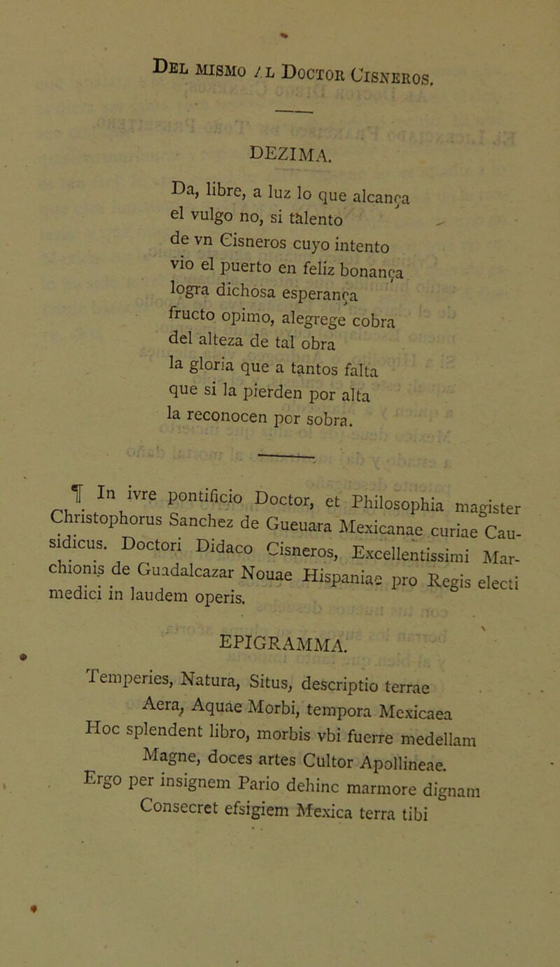 Del mismo /l Doctor Cisneros, dezima. Da, libre, a luz lo que alcanoa el vulgo no, si talento de vn Cisneros cuyo intento vio el puerto en feliz bonan9a logra dichosa esperanra fructo opimo, alegrege cobra del alteza de tal obra la gloria que a tantos falta que si la pierden por alta la reconocen por sobra. J In ivre pontificio Doctor, et Philosophia magister Christophoras Sanchcc de Guanara Mexicanae curiae Can- Sldicus. Doctor; Didaco Cianeros. Excellentissinii Mar- chionis de Guadalcaxar Nouae Hispaniae pro Regis electi medici in laudein operis. epigramma. Temperies, Natura, Situs, descriptio terrae Aera^ Aquáe Morbi, témpora Mexicaea Hoc splendent libro, morbis vbi fuerre medellam Magne, doces artes Cultor Apollineae. Ergo per insignem Parió dehinc marmore dignan: Consecret efsigiem Mexica térra tibi