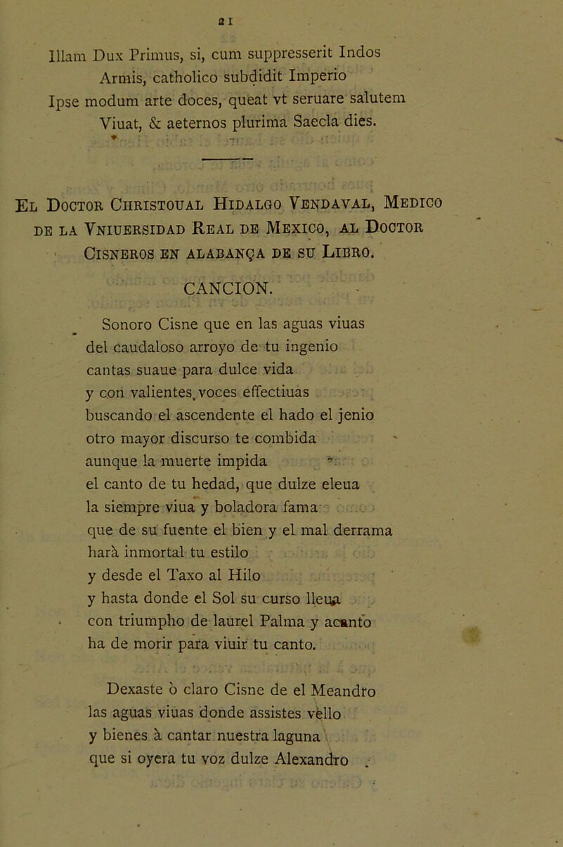ai lllam Dux Primus, si, cum suppresserit Indos Armis, catholico subdidit Imperio Ipse modum arte doces, queat vt seruare salutem Viuat, & aeternos plurima Saecla dies. El Doctok Ciiristoual Hidalgo Vendaval, Medico DE LA VnIUERSIDAD REAL DE MEXICO, AL DOCTOR ■ CiSNBROS EN ALABANgA DE SU LiBRO. CANCION. Sonoro Cisne que en las aguas viuas del caudaloso arroyo de tu ingenio cantas suaue para dulce vida y con valientes, voces effectiuas buscando el ascendente el hado el jenio otro mayor discurso te combida aunque la muerte impida el canto de tu hedad, que dulze eleua la siempre viua y boladora fama que de su fuente el bien y el mal derrama hark inmortal tu estilo y desde el Taxo al Hilo y hasta donde el Sol su curso lleuA • con triumpho de laurel Palma y ac»ntb ha de morir para viuir tu canto. Dexaste 6 claro Cisne de el Meandro las aguas viuas donde assistes vello y bienes h cantar nuestra laguna \ . que si oyera tu voz dulze Alexandro