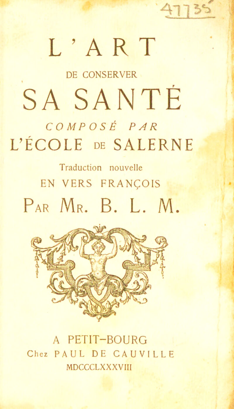 L ’ A R T DE CONSERVER SA SANTE COMPOSE PAR L’ECOLE de SALERNE Traduction nouvelle EN VERS FRANgOIS Par Mr. B. L. M. A PETIT-BOURG Chcz PAUL DE CAU VILLE MDCCCLXXXVIIl