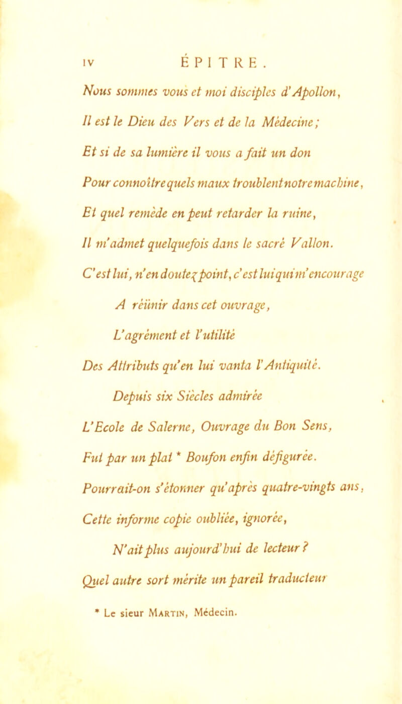 Nous somnies vous et moi disciples d’ Apollon, II est le Dieu des Vers et de Ia Medecine; Et si de sa lumiere il vous a fait un don Pour connoitrequels maux troublentnotremachine, Et quel remede enpeut retarder la ruine, 11 niadmet quelque/ois dans le sacre Vallon. Cest lui, nen doute:(point, c est luiquim’eiicourage A reiinir dans cet ouvrage, L’agrement et Vutilite Des Attributs qu’en lui vanta 1'Antiquite. Depuis six Siecles admiree UEcole de Salerne, Ouvrage du Bon Sens, Fut par unphi * Boufon enfin defigurk. Pourrait-on s’etonner quaprk quatre-vingts ans, Cette informe copie oubliee, ignoree, hl'ait plus aujourdlnU de lecteur ? Quel autre sort merite un pareil traducieur Lc sieur Martin, Midecin.