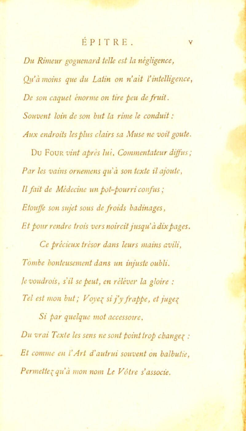 Du Riiiienr gogueiiard tclle est la negligence, Qti’d iJtoins que du Laiin on nait l’intelligence, De son caquel htorme on Ure peu de fruil. Souvent hin de son hnt la rime le conduit: Aux endroits lespliis clairs sa Muse ne voit goute. Du Fovr vint apres Iui. Commentateur diffus; Par les vains ornemens qua son texte ilajouic, II fait de Medecine un pot-pourri coifus; Etouffe son sujet sous de froids hadinages, Et ponr rendrc trois vers noircit jusquddixpages. Ce precieux tresor dans leurs mains avili, Tombe honteusement dans un injuste oubli. levoudrois, s'il se peut, en relever la gloire : Tei est inon but; l^ove{ si j’y frappe, et /uge{ Si par quelquc mot accessoire, Du vrai Texi e les sens ne sont pointtrop cbange^ : Et comme en l’Art d'auirui souvent on balbutie, Permette^qud mon nom Le VSlre s'associe.