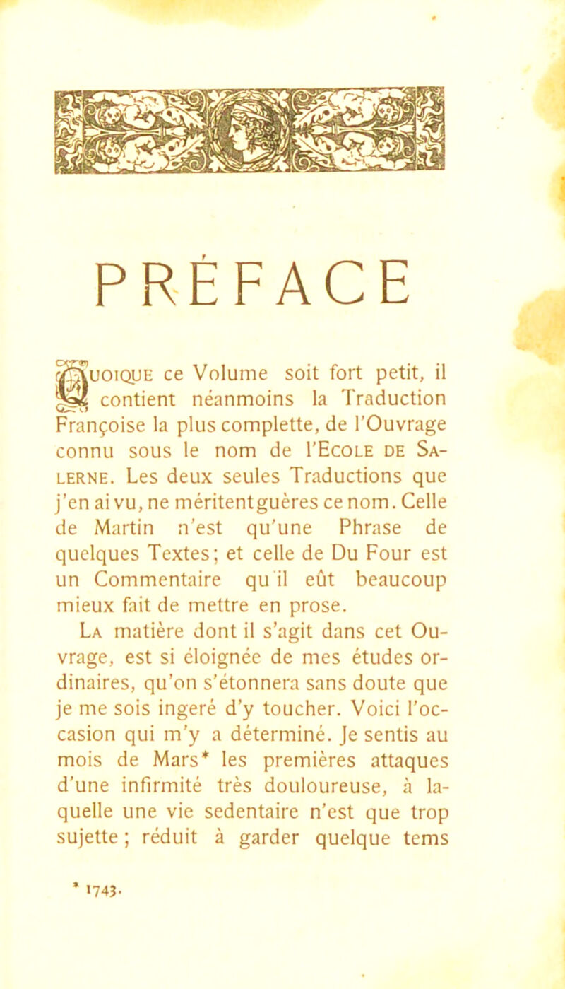 PREFACE guoiQUE ce Volume soit fort petit, il contient neanmoins la Traduction Vl Franfoise la plus complette, de 1’Ouvrage connu sous le nom de 1’Ecole de Sa- LERNE. Les deux seules Traductions que j’en aivu, ne meritentgueres cenom. Celle de Martin n’est qu’une Phrase de quelques Textes; et celle de Du Four est un Commentaire qu il eut beaucoup mieux fait de mettre en prose. La matiere dont il s’agit dans cet Ou- vrage, est si eloignee de mes etudes or- dinaires, qu’on s’etonnera sans doute que je me sois ingere d’y toucher. Voici l’oc- casion qui m’y a determine. Je sentis au mois de Mars* les premieres attaques d’une infirmite tres douloureuse, a la- quelle une vie sedentaire n’est que trop sujette; reduit a garder quelque tems * I74J.