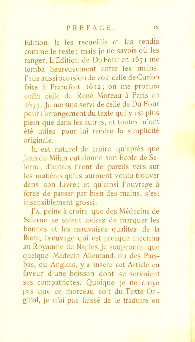 Edition. Je les recueillis et les rendis comme le reste; mais je ne savois ou les ranger. L'Edition de DuFour en 1671 me tomba heureusement entre les mains. |’eus aussioccasion de voir celle de Curion faite a Francfort 1612; on me procura enfin celle de Rene Moreau a Paris en 1673, Je me suis servi de celle de Du Four pour Farrangement du texte qui y est plus plein que dans les autres, et toutes m’ont ete utiles pour lui rendre Ia simplicite originale. 1l est naturel de croire qu’apres que jean de Milan eut donne son Ecole de Sa- lerne, d’autres firent de pareiis vers sur les matieres qu’ils auroient voulu trouver dans son Livre; et qu’ainsi 1’ouvrage a force de passer par bien des mains, s’est insensiblement grossi. J’ai peine a croire que des Medecins de Salerne se soient avisez de marquer les bonnes et les mauvaises qualitez de la Biere, breuvage qui est presque inconnu au Royaume de Naples.je soup9onne que quelque Medecin Allemand, ou des Pais- bas, ou Anglois, y a insere cet Article en faveur d’une boisson dont se servoient ses compatriotes. Quoique je ne croye pas que ce morceau soit du Texte Ori- ginal, je n'ai pas laisse de le traduire en