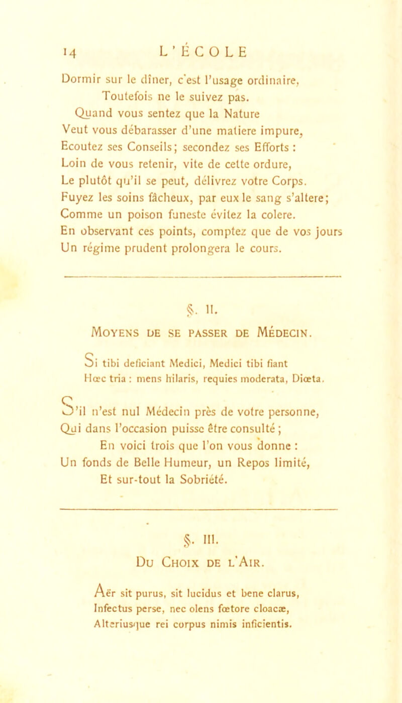 Dormir sur le cliner, c'est l’iisage ordinaire, Toutefois ne le suivez pas. Quand vous sentez que la Nature Veut vous debarasser d’une maliere impure, Ecoutez scs Conseils; secondez ses Efforts : Loin de vous retenir, vite de celte ordure, Le plutot qu’il se peut, delivrez votre Corps. Fuyez les soins ftcheux, par euxle sang s’altere; Comme un poison funeste evilez la colere. En observant ces points, comptez que de vos jours Un regime prudent prolongera le cours. §. II. Moyens de se passer de Medecin. Si tibi deficiant Medici, Medici tibi fiant Hoec tria : mens hilaris, requies moderata, Dioeta, S’il n’est nui Medecin prb de votre personne, Qui dans l’occasion puissc Sfre consulte ; En voici trois que I’on vous donne : Un fonds de Belle Humeur, un Repos limite, Et sur-tout la Sobriete. §. III. Du Choix de l'Air. Aer sit purus, sit lucidus et bene clarus. Infectus perse, nec olens foetore cloacae, Alteriusque rei corpus nimis inficientis.