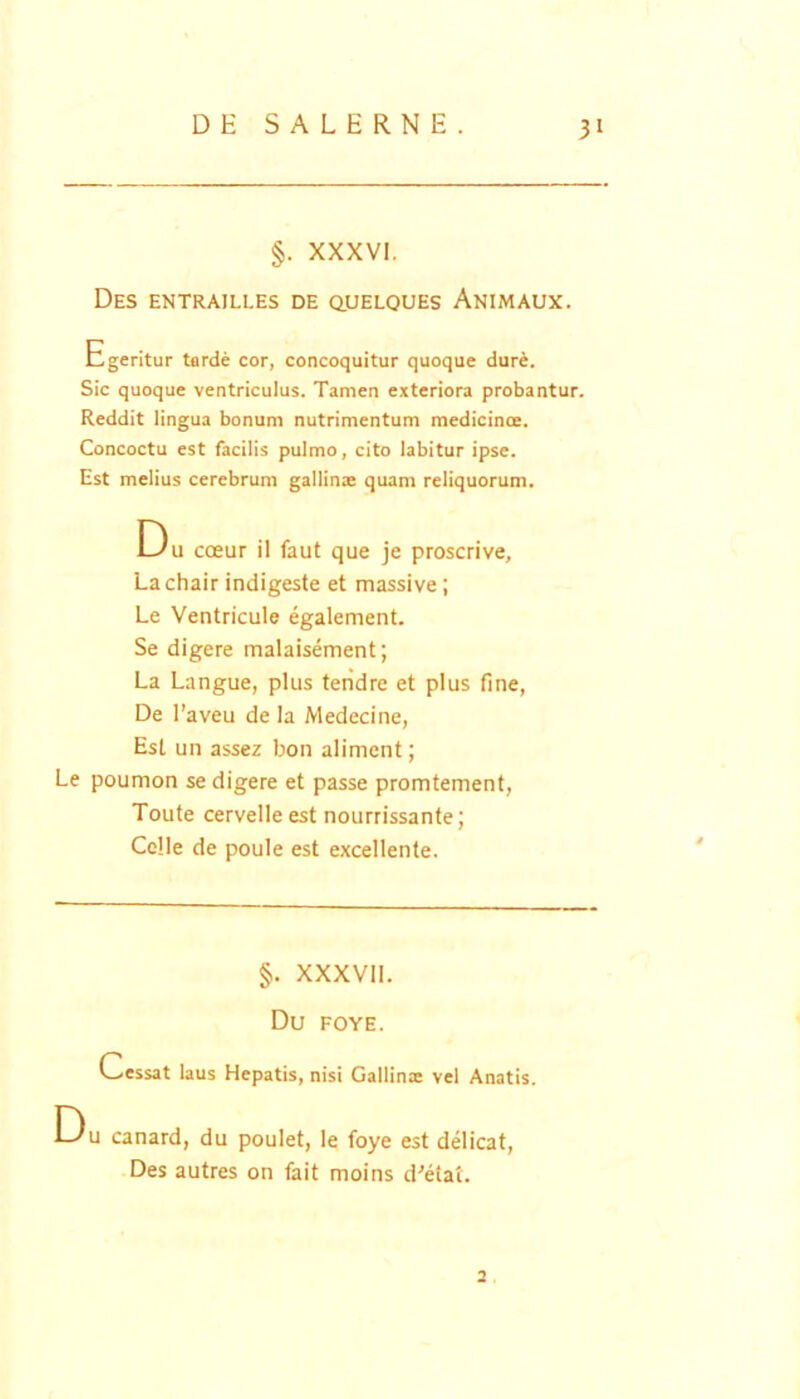 §. XXXVI. Des entrailles de q,ueloues Animaux. Egeritur tarde cor, concoquitur quoque dure. Sic quoque ventriculus. Tamen exteriora probantur. Reddit lingua bonum nutrimentum medicinoe. Concoctu est facilis pulmo, cito labitur ipse. Est melius cerebrum gallinae quam reliquorum. Du coeur il faut que je proseri ve, Lachair indigeste et massive; Le Ventricule egalement. Se digere malaisement; La Langue, plus teiidre et plus fine, De I’aveu de Ia Medecine, Est un assez bon aliment; Le poumon se digere et passe promtement, Toute cervelleest nourrissante; Celle de poule est excellente. §. XXXVII. Du FOYE. Cessat laus Hepatis, nisi Gallinae vel Anatis. Du canard, du poulet, le foye est delicat. Des autres on fait moins d^etat. 2