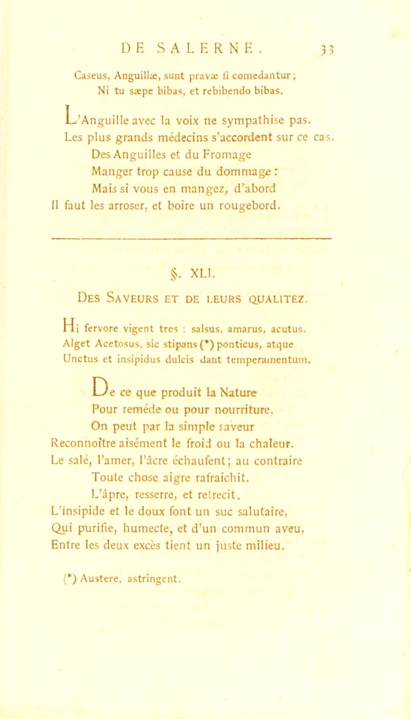 DE S A L E R N E. 35 Caseus, Anguillie, sunt pravae fi comedantur; Ni tu saepe bibas, et rebibendo bibas. L’AnguilIe avec Ia voix ne sympathise pas. Les plus graneis medecins s’accordent sur ce cas. DesAnguilles et du Fromage Manger trop cause du dommage: Mais si vous en mangez, d’abord II faut les arroser, et boire un rougebord. §. XLl. Des Saveurs et de i.eurs q,ualitez. Hi fervore vigent tres : salsus, amarus, acutus. Alget Acetosus, sic stipans (•) ponticus, atque Unctus et insipidus dulcis dant temperamentum. De ce que produit la Nature Pour remede ou pour nourriture, On peut par la simple saveur Reconnoitre aisement le froid ou la chaleur. Le sale, Famer, 1’dcre ecliaufent; au contraire Toute chose aigre rafraichit. L’dpre, resserre, et retrecit. L’insipide et le doux font un suc salutaire, Qui purifie, humecte, et d’un commun aveu, Entre les deux exces tient un juste milieu. (*) Austere, astringent.