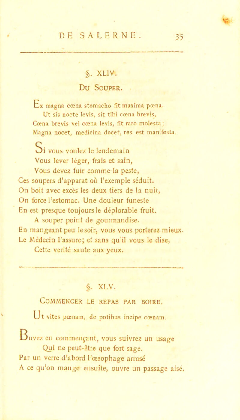 §. XLIV. Du SoUPER. Ex magna ccena stomacho fit maxima poena. Ut sis nocte levis, sit tibi ccena brevis, Coena brevis vel coena levis, fit raro molesta; Magna nocet, medicina docet, res est manifesta. Si vous voulez le lendemain Vous lever leger, frais et sain, Vous devez fuir comme la peste, Ces soupers d’apparat ou l’exemple seduit. On boit avec exces les deux tiers de la nuit, On force l’estomac. Une douleur funeste En est presque toujoursle deplorable fruit. A souper point de goutmandise. En mangeant peu lesoir, vous vous porterez mieux. Le Medecin l’assure; et sans qu'il vous le dise, Cette verite saute aux yeux. XLV. COMMENCER LE REPAS PAR BOIRE. Ut vites peenam, de potibus incipe coenam. Buvez en commenjant, vous suivrez un usage Qui ne peut-8tte que fort sage. Par un verre d’abord 1'oesophage arrose A ce qu’on mange ensuite, ouvre un passage aise.