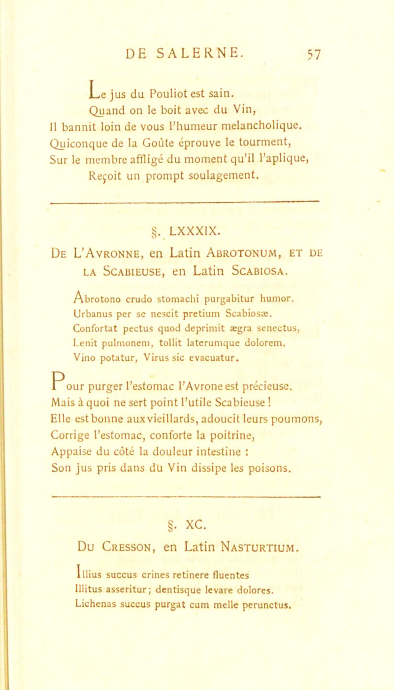 Le jus du Pouliot est sain. Quand on le boit avec du Vin, 11 bannit loin de vous 1’humeur melancholique. Quiconque de la Goute eprouve le tourment, Sur le membre afflige du moment qu’il l’aplique, Rejoit un prompt soulagement. §. LXXXIX. De L’Avronne, en Latin Abrotonum, et de LA Scabieuse, en Latin Scabiosa. Abrotono crudo stomachi purgabitur humor. Urbanus per se nescit pretium Scabiosre. Confortat pectus quod deprimit aegra senectus, Lenit pulmonem, tollit laterumque dolorem. Vino potatur, Virus sic evacuatur. Pour purger 1’estomac l’Avroneest precieuse. Mais i quoi ne sert point l’utile Scabieuse! Elie estbonne auxvieillards, adoucit leurs poumons, Corrige Testomac, conforte la poitrine, Appaise du cote la douleur intestine : Son jus pris dans du Vin dissipe les poisons. §. XC. Du Cresson, en Latin Nasturtium, Illius succus crines retinere fluentes Illitus asseritur; dentisque levare dolores. Lichenas succus purgat cum meile perunctus.