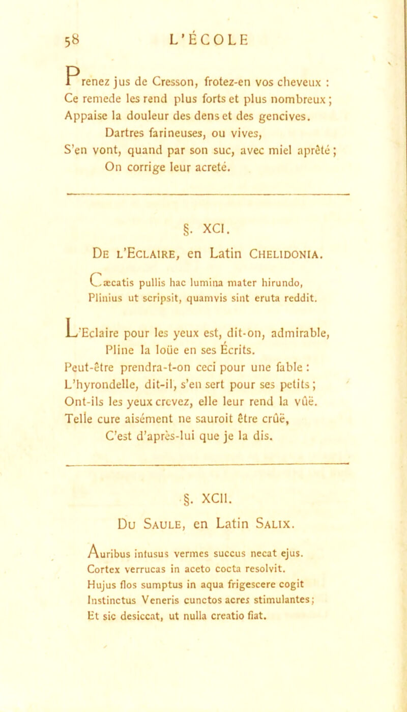 Prenez jus de Cresson, frotez-en vos ciieveux : Ce remede les rend plus forts et plus nombreux; Appaise la douleur des denset des gencives. Dartres farineuses, ou vives, S’en vont, quand par soii suc, avec miel aprSte; On corrige leur acrete. §. XCI. De l’Eclaire, en Latin Chelidonia. Cxcatis pullis hac lumina mater hirundo, Plinius ut scripsit, quamvis sint eruta reddit. L‘Eclaire pour les yeux est, dit-on, admirable, Pline la loiie en ses Ecrits. Peut-etre prendra-t-on ceci pour une fable : L’hyrondelle, dit-il, s’en sert pour ses petits; Ont-ils les yeuxcrcvez, elle leur rend la vQe. Telle cure aisement ne sauroit Stre erile, C’est d’apres-lui que je la dis. §. XCIl. Du Saule, en Latin Salix. Auribus intusus vermes succus necat ejus. Cortex verrucas in aceto cocta resolvit. Hujus flos sumptus in aqua frigescere cogit Instinctus Veneris cunctos acres stimulantes; Ht sic desiccat, ut nulla creatio flat.