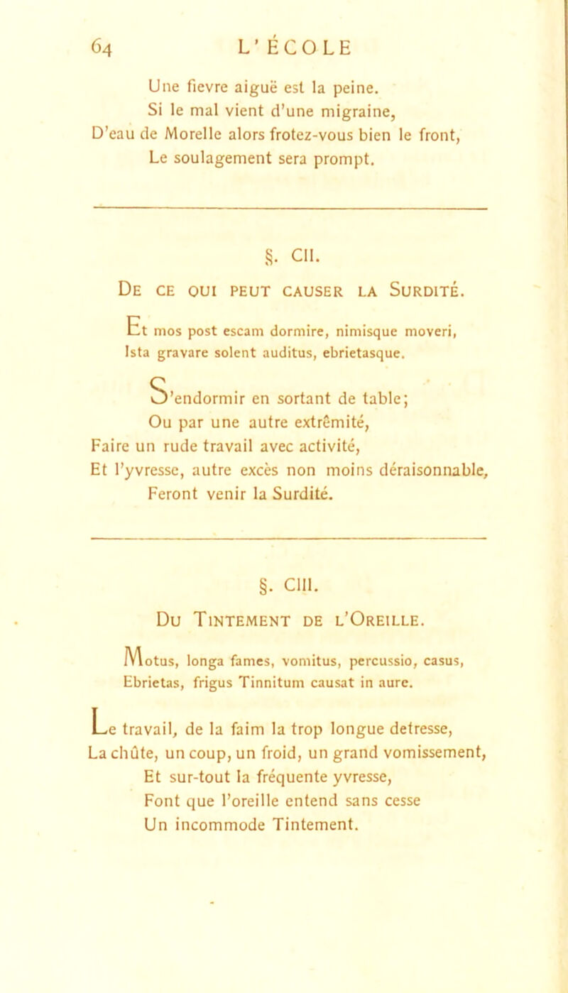 Une fievre aigue est la peine. Si le mal vient d’une migraine, D’eau de Morelle alors frotez-vous bien le front, Le soulagement sera prompt. §• Cll. De ce oui peut causer la Surdite. Et mos post escam dormire, nimisque moveri, Ista gravare solent auditus, ebrietasque. S’endormir en sortant de table; Ou par une autre extremite, Faire un rude travail avec activite, Et l’yvresse, autre exces non moins deraisonnablc, Feront venir la Surdite. §. Clll. Du Tintement de l’Oreille. Motus, longa fames, vomitus, percussio, casus. Ebrietas, frigus Tinnitum causat in aure. Le travail, de la faim la trop longue detresse, La cluite, un coup, un froid, un grand vomissement, Et sur-tout la frequente yvresse, Font que 1’oreille cntend sans cesse Un incommode Tintement.