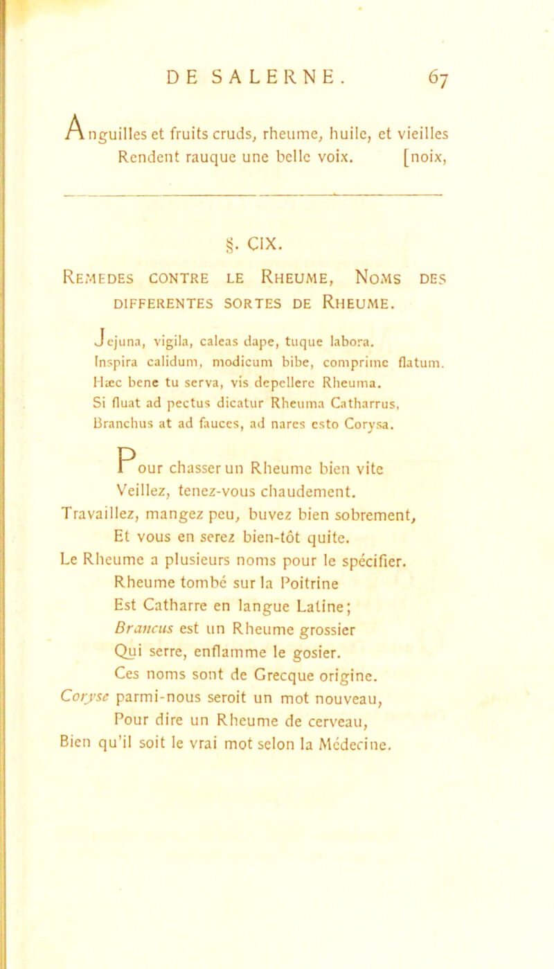 Anguilleset fruitscruds, rheume, huilc, et vieilles Rcndent rauque une belle voix. [noix, §. CIX. Remedes contre le Rheume, Noms des DIFFERENTES SORTES DE RhEUME. Jejuna, vigila, caleas dape, tuque labora. Inspira calidum, modicum bibe, comprime flatum. H:ec bene tu serva, vis depellere Rheuma. Si fluat ad pectus dicatur Rheuma Catharrus, Branchus at ad fauces, ad nares esto Corysa. Pour chasserun Rheume bien vite Veillez, tenez-vous cliaudement. Travaillez, mangez peu, buvez bien sobrement. Et vous en serez bien-tot quite. Le Rheume a plusieurs noms pour le specifier. Rheume tombe sur la Poitrine Est Catharre en langue Latine; Brancus est un Rheume grossier Qui serre, enflamme le gosier. Ces noms sont de Grecque origine. Corj’sc parmi-nous seroit un mot nouveau, Pour dire un Rheume de cerveau, Bien qu’il soit le vrai mot selon la Mcdecine.