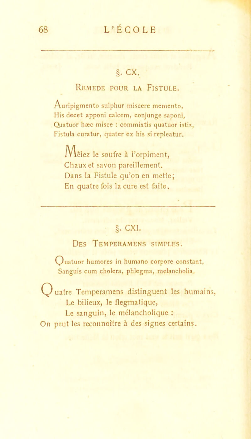 §• CX. Remede pour la Fistule. Auripigmento sulphur miscere memento, His decet apponi calcem, conjunge saponi, Quatuor haec misce : commixtis quatuor istis. Fistula curatur, quater ex his si repleatur. Msiez le soufre h l’orpiment, Chauxet savon pareillement. Dans Ia Fistule qu’on en mette; En quatre fois la cure est faite. §. CXI. Des Temperamens simples. Ouatuor humores in humano corpore constant. Sanguis cum cholera, phlegma, melancholia. uatre Temperamens distinguent les humains, Le bilieux, le flegmatiquc, l.e sanguin, le melancliolique : On peut les reconnoitre h. des signes certains.