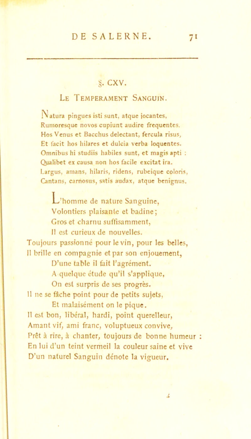 CXV. Le Temperament Sanguin. Natura pingues isti sunt, atque jocantes, Rumoresque novos cupiunt audire frequentes. Hos Venus et Bacchus delectant, fercula risus. Et facit hos hilares et dulcia verba loquentes. Omnibus hi studiis habiles sunt, et magis apti ; Qualibet ex causa non hos facile excitat ira. Largus, amans, hilaris, ridens, rubeique coloris. Cantans, carnosus, satis audax, atque benignus. L’homme de nature Sanguine, Volontiers plaisante et badine; Groset charnu suffisamment, II est curieux de nouvelles. Toujours passionne pourlevin, pour les belles, II brille en compagnie et par son enjouement, D’une table il fait l’agrement. A quelque etude qu’il s’applique, On est surpris de ses progres. 11 ne se f5che point pour de petits sujets. Et malaisement on le pique. II est bon, liberal, bardi, point querelleur, Amant vif, ami franc, voluptueux convive, PrSt a rire, i chanter, toujours de bonne humeur En lui d’un teint vermeil la couleur saine et vive D’un naturel Sanguin denote la vigueur. X