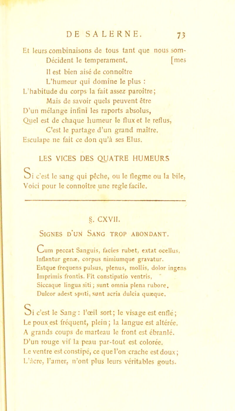 Et leurs combinaisons de tous tant que nous som- Decident le temperament. [mes II est bien aise de connoitre L’humeur qui domine le plus : L'habitude du corps la fait assez paroitre; Mais de savoir quels peuvent etre D’un melange infini les raports absolus, Quel est de chaque humeur le fluxet le reflus, Cest le partage d’un grand maitre. Esculape ne fait ce don qu’a ses Eius. LES VICES DES QUATRE HUMEURS Si c'est le sang qui peche, ou le flegme ou la bile, Voici pour le connoitre une regie facile. §. CXVII. Signes d’un Sang trop abondant. Cum peccat Sanguis, facies rubet, extat ocellus. Inflantur gena:, corpus nimiumque gravatur. Estque frequens pulsus, plenus, mollis, dolor ingens Imprimis frontis. Fit constipatio ventris. Siccaque lingua siti; sunt omnia plena rubore. Dulcor adest sputi, sunt acria dulcia quaeque. Si c’est le Sang: l’oeiI sort; le visage est enfle; Le pouxest frequent, plein; la langue est alteree. A grands coups de marteau le front est ebranle. D’un rouge vif la peau par-tout est coloree. Le ventre est constipe, ce que I’on crache est doux; L’;krc, ramer, n’ont plus leurs veritables gouts.