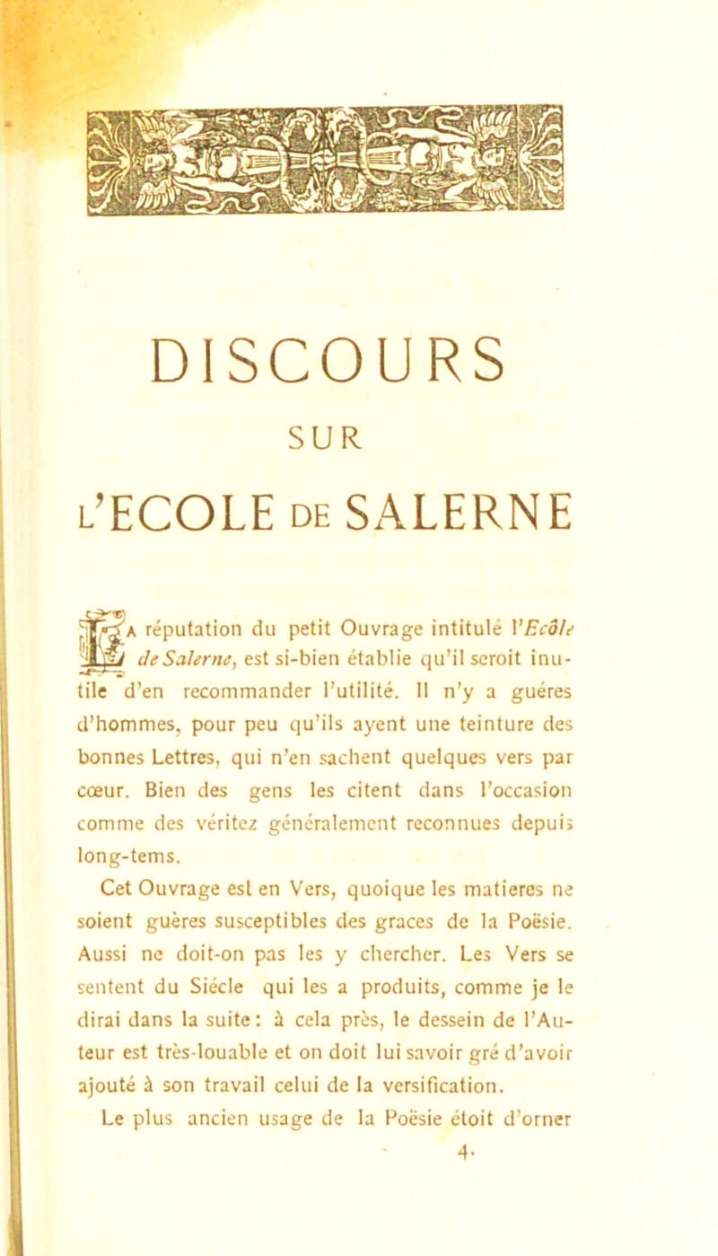 DISCOURS SUR l’ECOLE deSALERNE SA reputation du petit Ouvrage intitule VEcoU cleSalenu, est si-bien etablie qii’il scroit inu- tile d’en recommander Tutilite. II n’y a gueres d’hommes, pour peu qu’ils ayent une teinture des bonnes Lettres, qui n’en sachent queiques vers par cceur. Bien des gens les citent dans Toccasion comme des veritez generalemcnt reconnues depuii long-tems. Cet Ouvrage est en Vers, quoique les matieres ne soient gueres susceptibles des graces de la Poesie, Aussi ne doit-on pas les y chercher. Les Vers se sentent du Siecle qui les a produits, comme je le dirai dans la suite; i cela pres, le dessein de l’Au- teur est tres-louable et on doit lui savoir gre d’avoir ajoute i son travail celui de Ia versification. Le plus ancien usage de la Poesie etoit d’orner 4-