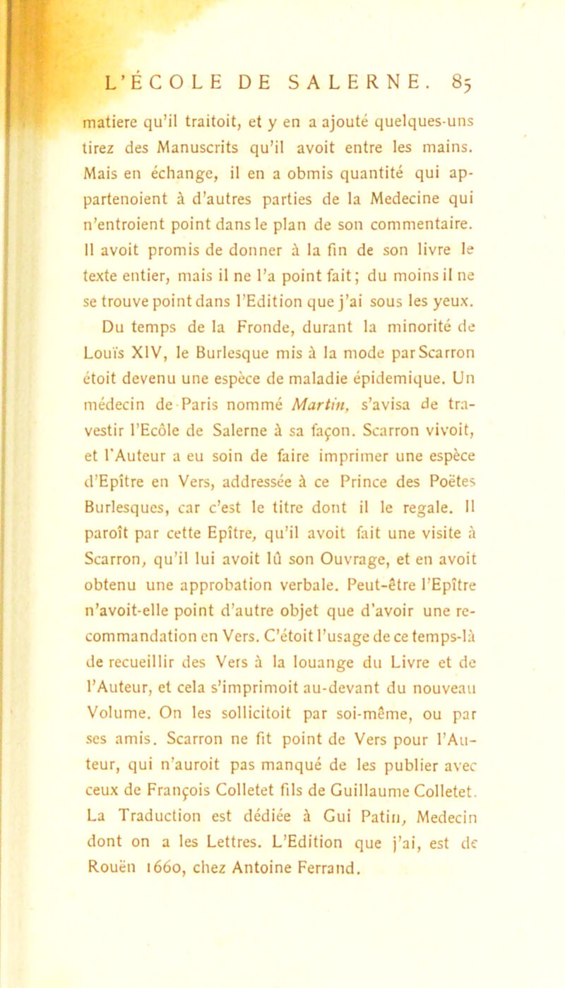 matiere qu’il traitoit, et y en a ajoute quelques-uns tirez des Manuscrits qu’il avoit entre les mains. Mais en echange, il en a obmis quantite qui ap- partenoient i d’autres parties de la Medecine qui n’entroient pointdansle plan de son commentaire. II avoit promis de donner a la fin de son livre le texte entier, mais il ne l’a point fait; du moins il ne setrouvepointdans 1’Edition quej’ai sous les yeux. Du temps de la Fronde, durant la minorite de LouVs XIV, le Burlesque mis i la mode parScarron etoit devenu une espece de maladie epidemique. Un medecin de Paris nomme Martin, s’avisa de trn- vestir 1’Ecole de Salerne ^ sa fafon. Scarron vivoit, et 1'Auteur a eu soin de faire imprimer une espece d’Epitre en Vers, addressee k ce Prince des Poetes Burlesques, car c’est le titre dont il le regale. Il paroit par cette Epitre, qu’il avoit fait une visite a Scarron, qu’il lui avoit Id son Ouvrage, et en avoit obtenu une approbation verbale. Peut-Stre PEpitre n’avoit-elle point d’autre objet que d‘avoir une re- commandation en Vers. Cetoit 1’usage de ce temps-Ii de recueillir des Vers a la louange du Livre et de 1’Auteur, et cela sMmprimoit au-devant du nouveau Volume. On les sollicitoit par soi-m8me, ou par ses amis. Scarron ne fit point de Vers pour l’Au- teur, qui n’auroit pas manque de les publier avec ceux de Fraiifois Colletet fils de Guillaume Colletet. La Traduction est dediee i Gui Patin, Medecin dont on a les Lettres. L’Edition que )’ai, est de Rouen 1660, cliez Antoine Ferrand.