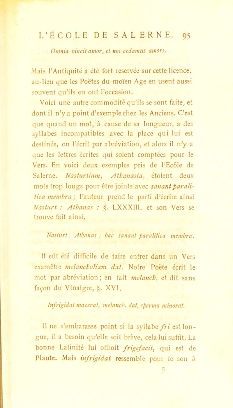 Omnia vincit amor, et nos cedamus amori. Mais 1’Antiquite a ete fort reservee surcette iicence, au lieu que les Poetes du moien Age en usent aussi souvent qii’ils en ont 1’occasion. Voici une autre commodite qu’ils se sont faite, et dont il n’y a pointd’exemplechez les Anciens. Ccst que quand un mot, cause de sa longueur, a des syllabes incompatibles avec Ia place qui lui est destince, on 1’ecrit par abreviation, et alors il n'y a que les lettres ecrites «;|ui soient comptees pour le Vers. En voici deux exemples pris de PEc61e de Salerne. Nasturtium, /Itbanassa, etoient deux motstrop longs pour etrejoints avec satiantparalt- tica membra; Pauteur prend le parti d’ecrire ainsi Nasliirt : Atbanas : LXXXllI. et son Vers se trouve fait ainsi, Naslurt: Atbanas : bac sanant paralitica membra. Il eiit ete difficile de laire cntrer dans un Vers exametre mdancboliam dat. Notre Poete ecrit le mot par abreviation; en fait mclattcb. et dit sans fayon du Vinaigre, i;. XVI. Infrigidat macerat, melanch. dat, sperma minorat. Il ne sembarasse point si la syllabe/n estlon- gue, il a besoin qu’elle soit breve, cela lui suffit. La bonne Latinite lui offroit /rigefacit, qui est de Plaute. Mais infrigidat rcssemble poui le son ii