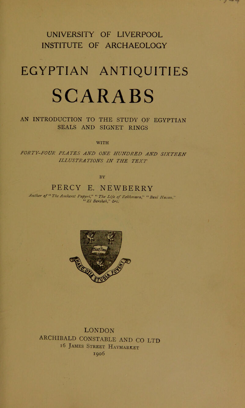 UNIVERSITY OF LIVERPOOL INSTITUTE OF ARCHAEOLOGY EGYPTIAN ANTIQUITIES SCARABS AN INTRODUCTION TO THE STUDY OF EGYPTIAN SEALS AND SIGNET RINGS WITH FORTY-FOUR PLATES AND ONE HUNDRED AND SIXTEEN ILLUSTRATIONS IN THE TEXT BY PERCY E. NEWBERRY Author of “ The Amherst Papyri, “ The Life of Rekhmara, “ Beni Hasan ” El Bersheh, crc. LONDON ARCHIBALD CONSTABLE AND CO LTD 16 James Street Haymarket 1906