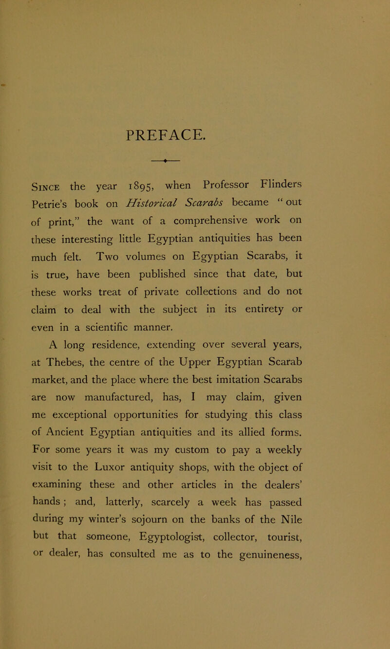 PREFACE. ♦ Since the year 1895, when Professor Flinders Petrie’s book on Historical Scarabs became “ out of print,” the want of a comprehensive work on these interesting little Egyptian antiquities has been much felt. Two volumes on Egyptian Scarabs, it is true, have been published since that date, but these works treat of private collections and do not claim to deal with the subject in its entirety or even in a scientific manner. A long residence, extending over several years, at Thebes, the centre of the Upper Egyptian Scarab market, and the place where the best imitation Scarabs are now manufactured, has, I may claim, given me exceptional opportunities for studying this class of Ancient Egyptian antiquities and its allied forms. For some years it was my custom to pay a weekly visit to the Luxor antiquity shops, with the object of examining these and other articles in the dealers’ hands; and, latterly, scarcely a week has passed during my winter’s sojourn on the banks of the Nile but that someone, Egyptologist, collector, tourist, or dealer, has consulted me as to the genuineness,