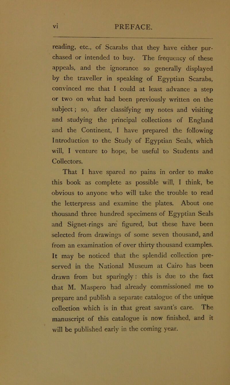 reading, etc., of Scarabs that they have either pur- chased or intended to buy. The frequency of these appeals, and the ignorance so generally displayed by the traveller in speaking of Egyptian Scarabs, convinced me that I could at least advance a step or two on what had been previously written on the subject; so, after classifying my notes and visiting and studying the principal collections of England and the Continent, I have prepared the following Introduction to the Study of Egyptian Seals, which will, I venture to hope, be useful to Students and Collectors. That I have spared no pains in order to make this book as complete as possible will, I think, be obvious to anyone who will take the trouble to read the letterpress and examine the plates. About one thousand three hundred specimens of Egyptian Seals and Signet-rings are figured, but these have been selected from drawings of some seven thousand, and from an examination of over thirty thousand examples. It may be noticed that the splendid collection pre- served in the National Museum at Cairo has been drawn from but sparingly: this is due to the fact that M. Maspero had already commissioned me to prepare and publish a separate catalogue of the unique collection which is in that great savant’s care. The manuscript of this catalogue is now finished, and it will be published early in the coming year.