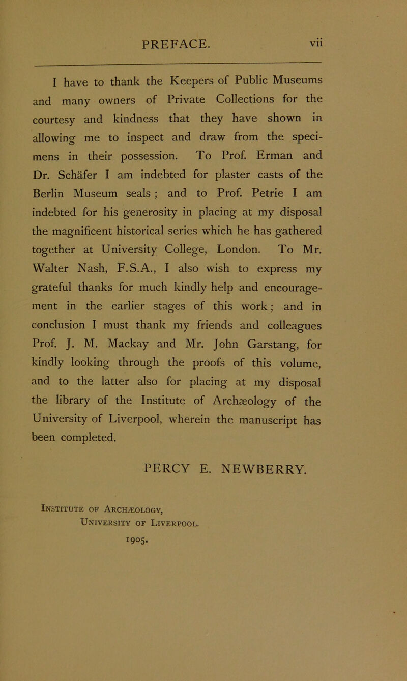 I have to thank the Keepers of Public Museums and many owners of Private Collections for the courtesy and kindness that they have shown in allowing me to inspect and draw from the speci- mens in their possession. To Prof. Erman and Dr. Schafer I am indebted for plaster casts of the Berlin Museum seals ; and to Prof. Petrie I am indebted for his generosity in placing at my disposal the magnificent historical series which he has gathered together at University College, London. To Mr. Walter Nash, F.S.A., I also wish to express my grateful thanks for much kindly help and encourage- ment in the earlier stages of this work; and in conclusion I must thank my friends and colleagues Prof. J. M. Mackay and Mr. John Garstang, for kindly looking through the proofs of this volume, and to the latter also for placing at my disposal the library of the Institute of Archaeology of the University of Liverpool, wherein the manuscript has been completed. PERCY E. NEWBERRY. Institute of Archaeology, University of Liverpool. 1905.
