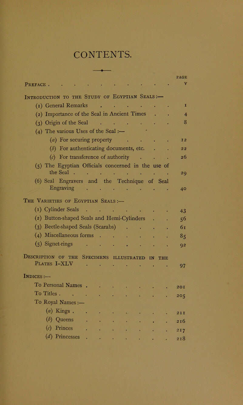 CONTENTS. ♦ PAGE Preface v Introduction to the Study of Egyptian Seals:— (1) General Remarks ...... i (2) Importance of the Seal in Ancient Times . . 4 (3) Origin of the Seal ...... 8 (4) The various Uses of the Seal:— (a) For securing property . . . . 12 (b) For authenticating documents, etc. . . 22 (1c) For transference of authority . . . 26 (5) The Egyptian Officials concerned in the use of the Seal ........ 29 (6) Seal Engravers and the Technique of Seal Engraving ....... 40 The Varieties of Egyptian Seals :— (1) Cylinder Seals ....... 43 (2) Button-shaped Seals and Hemi-Cylinders . . 56 (3) Beetle-shaped Seals (Scarabs) . . . . 61 (4) Miscellaneous forms . . . . . . 85 (5) Signet-rings 92 Description of the Specimens illustrated in the Plates I-XLV 97 Indices :— To Personal Names 201 To Titles ......... 205 To Royal Names :— (a) Kings 211 (b) Queens 216 (c) Princes (d) Princesses 218