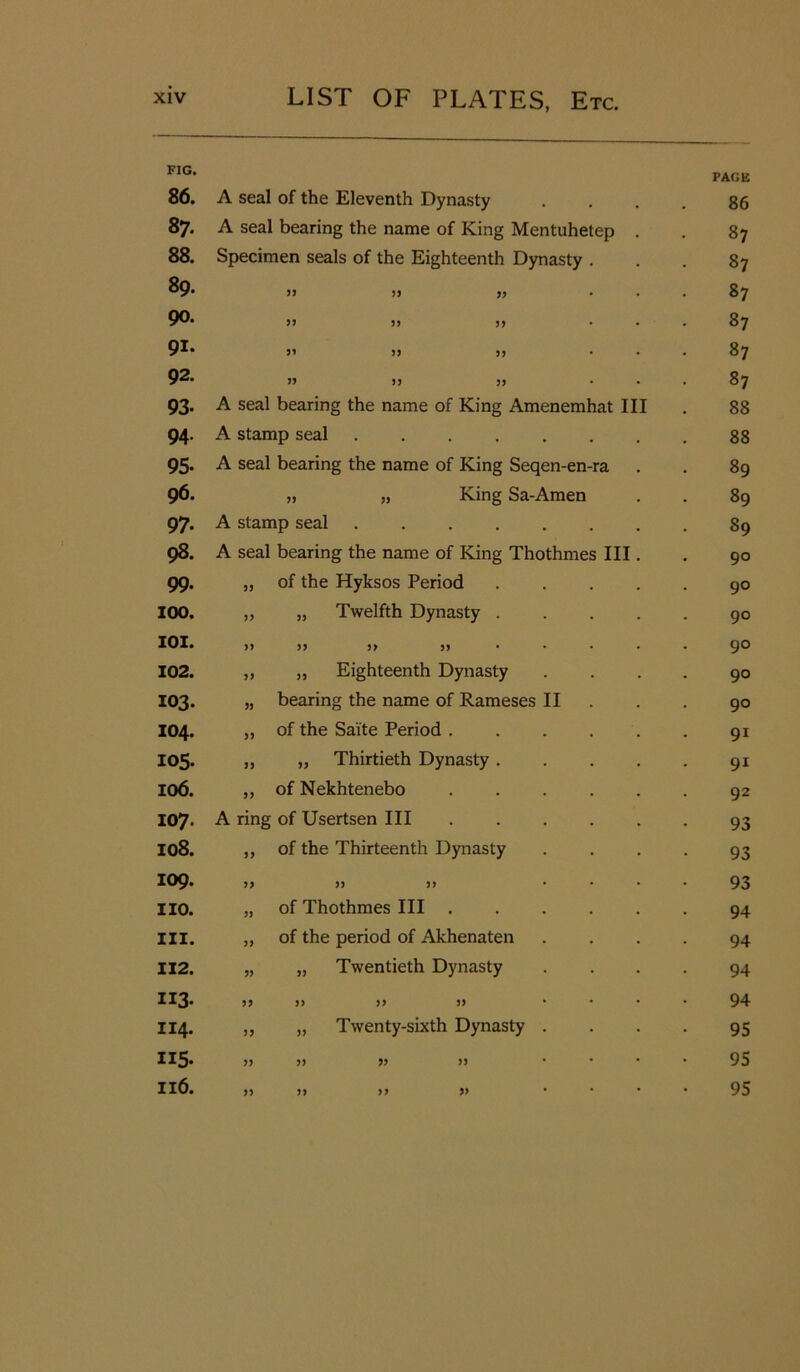 FIG. PAGE 86. A seal of the Eleventh Dynasty 86 87- A seal bearing the name of King Mentuhetep . . 87 88. Specimen seals of the Eighteenth Dynasty . . 87 89. 33 33 33 • . 87 90. 33 33 33 • . 87 91. 33 33 33 • • 87 92. 33 33 33 • . 87 93- A seal bearing the name of King Amenemhat III 88 94. A stamp seal ....... 88 95- A seal bearing the name of King Seqen-en-ra . 89 96. „ „ King Sa-Amen . 89 97- A stamp seal . 89 98. A seal bearing the name of King Thothmes III. 90 99. 53 of the Hyksos Period .... 90 100. 35 „ Twelfth Dynasty .... 90 101. 33 33 33 33 90 102. 33 „ Eighteenth Dynasty 90 103. 33 bearing the name of Rameses II 90 104. 33 of the Sai'te Period 91 105. 33 „ Thirtieth Dynasty .... 91 106. 33 of Nekhtenebo 92 107. A ring of Usertsen III ..... 93 108. 33 of the Thirteenth Dynasty 93 109. 33 33 33 ... 93 no. 33 of Thothmes III 94 III. 33 of the period of Akhenaten 94 112. 33 „ Twentieth Dynasty 94 iiS- 33 33 33 33 ... 94 114. 33 „ Twenty-sixth Dynasty . 95 US- 33 33 33 33 ... 95 116. 33 33 33 33 ... 95