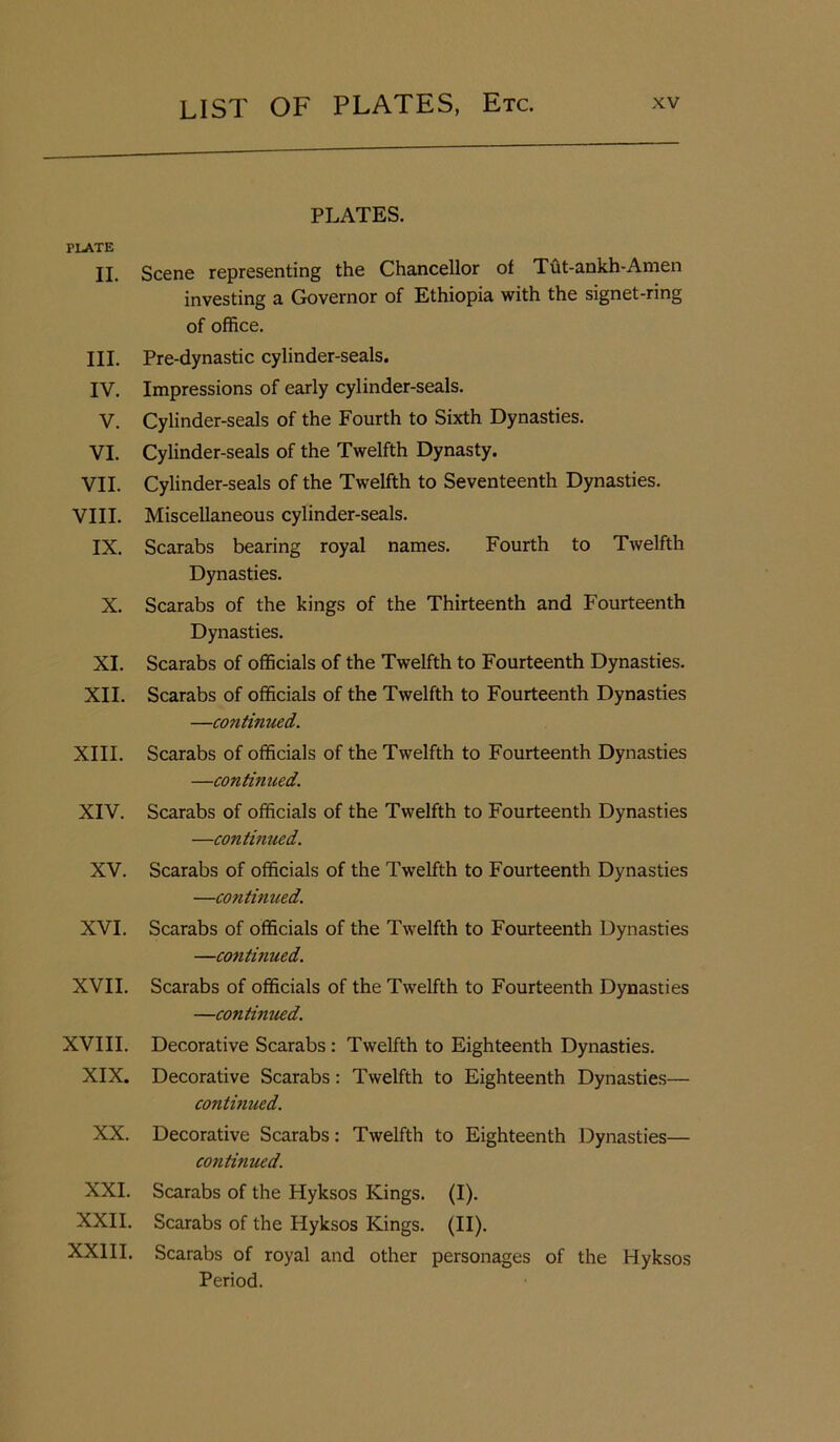 PLATE II. III. IV. V. VI. VII. VIII. IX. X. XI. XII. XIII. XIV. XV. XVI. XVII. XVIII. XIX. XX. XXI. XXII. XXIII. PLATES. Scene representing the Chancellor of Tut-ankh-Amen investing a Governor of Ethiopia with the signet-ring of office. Pre-dynastic cylinder-seals. Impressions of early cylinder-seals. Cylinder-seals of the Fourth to Sixth Dynasties. Cylinder-seals of the Twelfth Dynasty. Cylinder-seals of the Twelfth to Seventeenth Dynasties. Miscellaneous cylinder-seals. Scarabs bearing royal names. Fourth to Twelfth Dynasties. Scarabs of the kings of the Thirteenth and Fourteenth Dynasties. Scarabs of officials of the Twelfth to Fourteenth Dynasties. Scarabs of officials of the Twelfth to Fourteenth Dynasties —continued. Scarabs of officials of the Twelfth to Fourteenth Dynasties —continued. Scarabs of officials of the Twelfth to Fourteenth Dynasties —continued. Scarabs of officials of the Twelfth to Fourteenth Dynasties —continued. Scarabs of officials of the Twelfth to Fourteenth Dynasties —continued. Scarabs of officials of the Twelfth to Fourteenth Dynasties —continued. Decorative Scarabs: Twelfth to Eighteenth Dynasties. Decorative Scarabs: Twelfth to Eighteenth Dynasties— continued. Decorative Scarabs: Twelfth to Eighteenth Dynasties— coiitinued. Scarabs of the Hyksos Kings. (I). Scarabs of the Hyksos Kings. (II). Scarabs of royal and other personages of the Hyksos Period.
