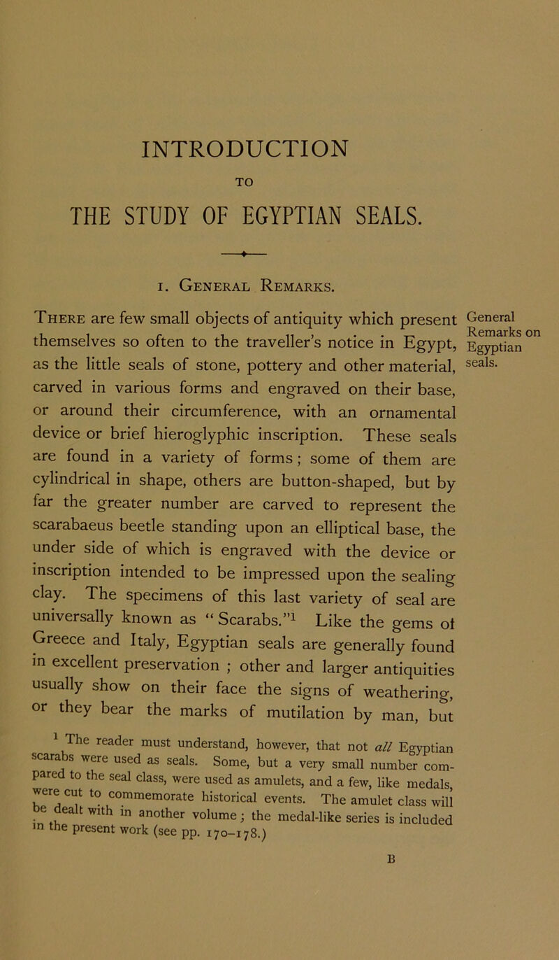 INTRODUCTION TO THE STUDY OF EGYPTIAN SEALS. i. General Remarks. There are few small objects of antiquity which present themselves so often to the traveller’s notice in Egypt, as the little seals of stone, pottery and other material, carved in various forms and engraved on their base, or around their circumference, with an ornamental device or brief hieroglyphic inscription. These seals are found in a variety of forms ; some of them are cylindrical in shape, others are button-shaped, but by far the greater number are carved to represent the scarabaeus beetle standing upon an elliptical base, the under side of which is engraved with the device or inscription intended to be impressed upon the sealing clay. The specimens of this last variety of seal are universally known as “ Scarabs.”1 Like the gems ot Greece and Italy, Egyptian seals are generally found in excellent preservation ; other and larger antiquities usually show on their face the signs of weathering, or they bear the marks of mutilation by man, but 1 rhe reader must understand, however, that not all Egyptia scara s were used as seals. Some, but a very small number con pared to the seal class, were used as amulets, and a few, like medal were cut to commemorate historical events. The amulet class wi e dealt with in another volume; the medal-like series is include in the present work (see pp. 170-178.) General Remarks on Egyptian seals. 13