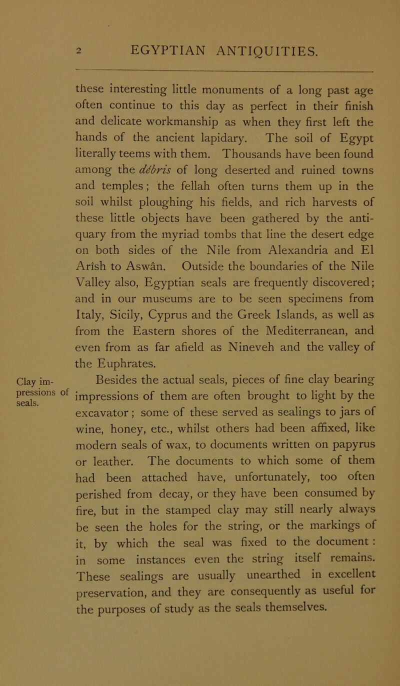 /V Clay im- pressions seals. these interesting little monuments of a long past age often continue to this clay as perfect in their finish and delicate workmanship as when they first left the hands of the ancient lapidary. The soil of Egypt literally teems with them. Thousands have been found among the ddbris of long deserted and ruined towns and temples ; the fellah often turns them up in the soil whilst ploughing his fields, and rich harvests of these little objects have been gathered by the anti- quary from the myriad tombs that line the desert edge on both sides of the Nile from Alexandria and El Arish to Aswan. Outside the boundaries of the Nile Valley also, Egyptian seals are frequently discovered; and in our museums are to be seen specimens from Italy, Sicily, Cyprus and the Greek Islands, as well as from the Eastern shores of the Mediterranean, and even from as far afield as Nineveh and the valley of the Euphrates. Besides the actual seals, pieces of fine clay bearing impressions of them are often brought to light by the excavator; some of these served as sealings to jars of wine, honey, etc., whilst others had been affixed, like modern seals of wax, to documents written on papyrus or leather. The documents to which some of them had been attached have, unfortunately, too often perished from decay, or they have been consumed by fire, but in the stamped clay may still nearly always be seen the holes for the string, or the markings of it, by which the seal was fixed to the document : in some instances even the string itself remains. These sealings are usually unearthed in excellent preservation, and they are consequently as useful for the purposes of study as the seals themselves.