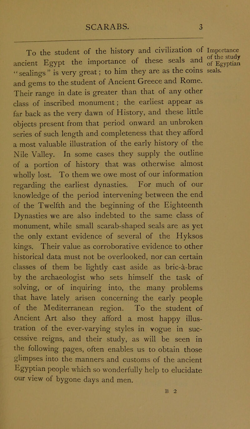 To the student of the history and civilization of Importance ancient Egypt the importance of these seals and EgypJiS “sealings” is very great; to him they are as the coins seals, and gems to the student of Ancient Greece and Rome. Their range in date is greater than that of any other class of inscribed monument; the earliest appear as far back as the very dawn of History, and these little objects present from that period onward an unbroken series of such length and completeness that they afford a most valuable illustration of the early history of the Nile Valley. In some cases they supply the outline of a portion of history that was otherwise almost wholly lost. To them we owe most of our information regarding the earliest dynasties. For much of our knowledge of the period intervening between the end of the Twelfth and the beginning of the Eighteenth Dynasties we are also indebted to the same class of monument, while small scarab-shaped seals are as yet the only extant evidence of several of the Hyksos kings. Their value as corroborative evidence to other historical data must not be overlooked, nor can certain classes of them be lightly cast aside as bric-a-brac by the archaeologist who sets himself the task of solving, or of inquiring into, the many problems that have lately arisen concerning the early people of the Mediterranean region. To the student of Ancient Art also they afford a most happy illus- tration of the ever-varying styles in vogue in suc- cessive reigns, and their study, as will be seen in the following pages, often enables us to obtain those glimpses into the manners and customs of the ancient Egyptian people which so wonderfully help to elucidate our view of bygone days and men. B 2